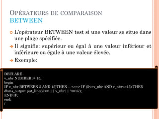 OPÉRATEURS DE COMPARAISON
BETWEEN
L’opérateur BETWEEN test si une valeur se situe dans
une plage spécifiée.
 Il signifie: supérieur ou égal à une valeur inférieur et
inférieure ou égale à une valeur élevée.
 Exemple:


DECLARE
v_nbr NUMBER := 15;
begin
IF v_nbr BETWEEN 5 AND 15)THEN -- <==> IF (5<=v_nbr AND v_nbr<=15) THEN
dbms_output.put_line('5<=' || v_nbr|| '<=15');
END IF;
end;
/
40

 
