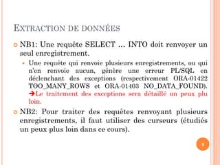 EXTRACTION DE DONNÉES


NB1: Une requête SELECT … INTO doit renvoyer un
seul enregistrement.




Une requête qui renvoie plusieurs enregistrements, ou qui
n’en renvoie aucun, génère une erreur PL/SQL en
déclenchant des exceptions (respectivement ORA-01422
TOO_MANY_ROWS et ORA-01403 NO_DATA_FOUND).
Le traitement des exceptions sera détaillé un peux plu
loin.

NB2: Pour traiter des requêtes renvoyant plusieurs
enregistrements, il faut utiliser des curseurs (étudiés
un peux plus loin dans ce cours).
6

 