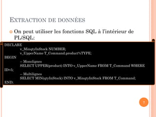 EXTRACTION DE DONNÉES


On peut utiliser les fonctions SQL à l’intérieur de
PL/SQL:

DECLARE
v_MinqtyInStock NUMBER;
v_UpperName T_Command.product%TYPE;
BEGIN
-- Monolignes
SELECT UPPER(product) INTO v_UpperName FROM T_Command WHERE
ID=5;
-- Multilignes
SELECT MIN(qtyInStock) INTO v_MinqtyInStock FROM T_Command;
END;

7

 