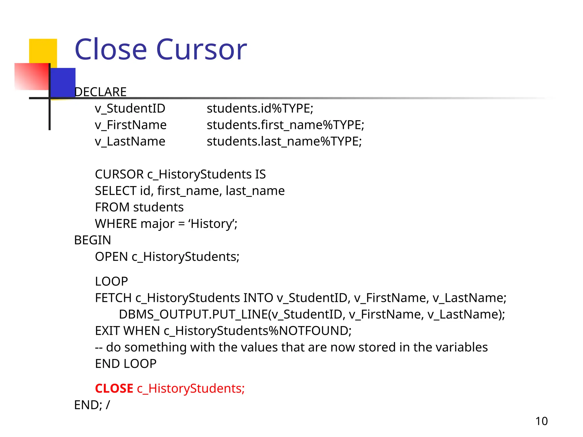 10
Close Cursor
DECLARE
v_StudentID students.id%TYPE;
v_FirstName students.first_name%TYPE;
v_LastName students.last_name%TYPE;
CURSOR c_HistoryStudents IS
SELECT id, first_name, last_name
FROM students
WHERE major = ‘History’;
BEGIN
OPEN c_HistoryStudents;
LOOP
FETCH c_HistoryStudents INTO v_StudentID, v_FirstName, v_LastName;
DBMS_OUTPUT.PUT_LINE(v_StudentID, v_FirstName, v_LastName);
EXIT WHEN c_HistoryStudents%NOTFOUND;
-- do something with the values that are now stored in the variables
END LOOP
CLOSE c_HistoryStudents;
END; /
 