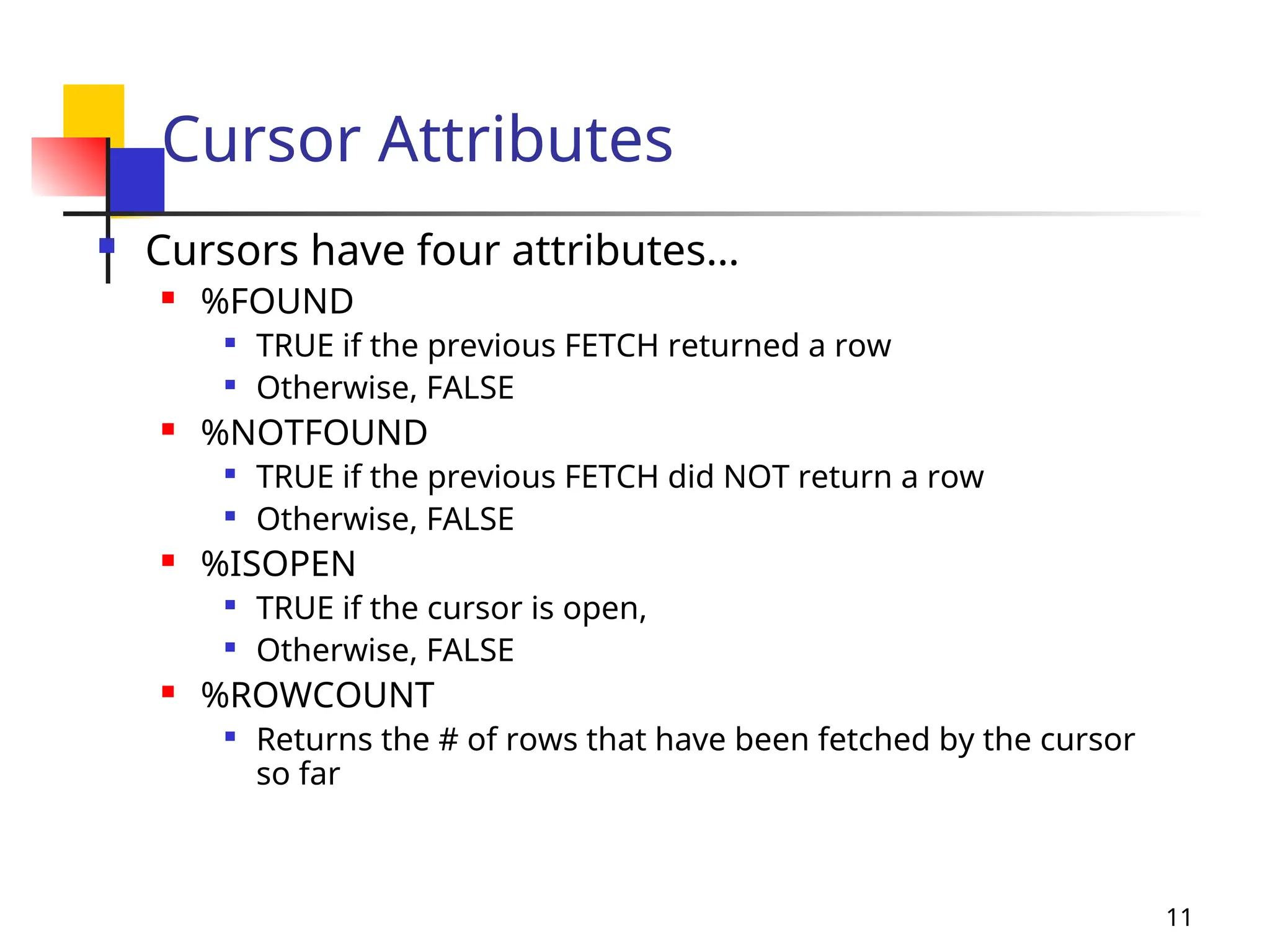 11
Cursor Attributes
 Cursors have four attributes…
 %FOUND

TRUE if the previous FETCH returned a row

Otherwise, FALSE
 %NOTFOUND

TRUE if the previous FETCH did NOT return a row

Otherwise, FALSE
 %ISOPEN

TRUE if the cursor is open,

Otherwise, FALSE
 %ROWCOUNT

Returns the # of rows that have been fetched by the cursor
so far
 