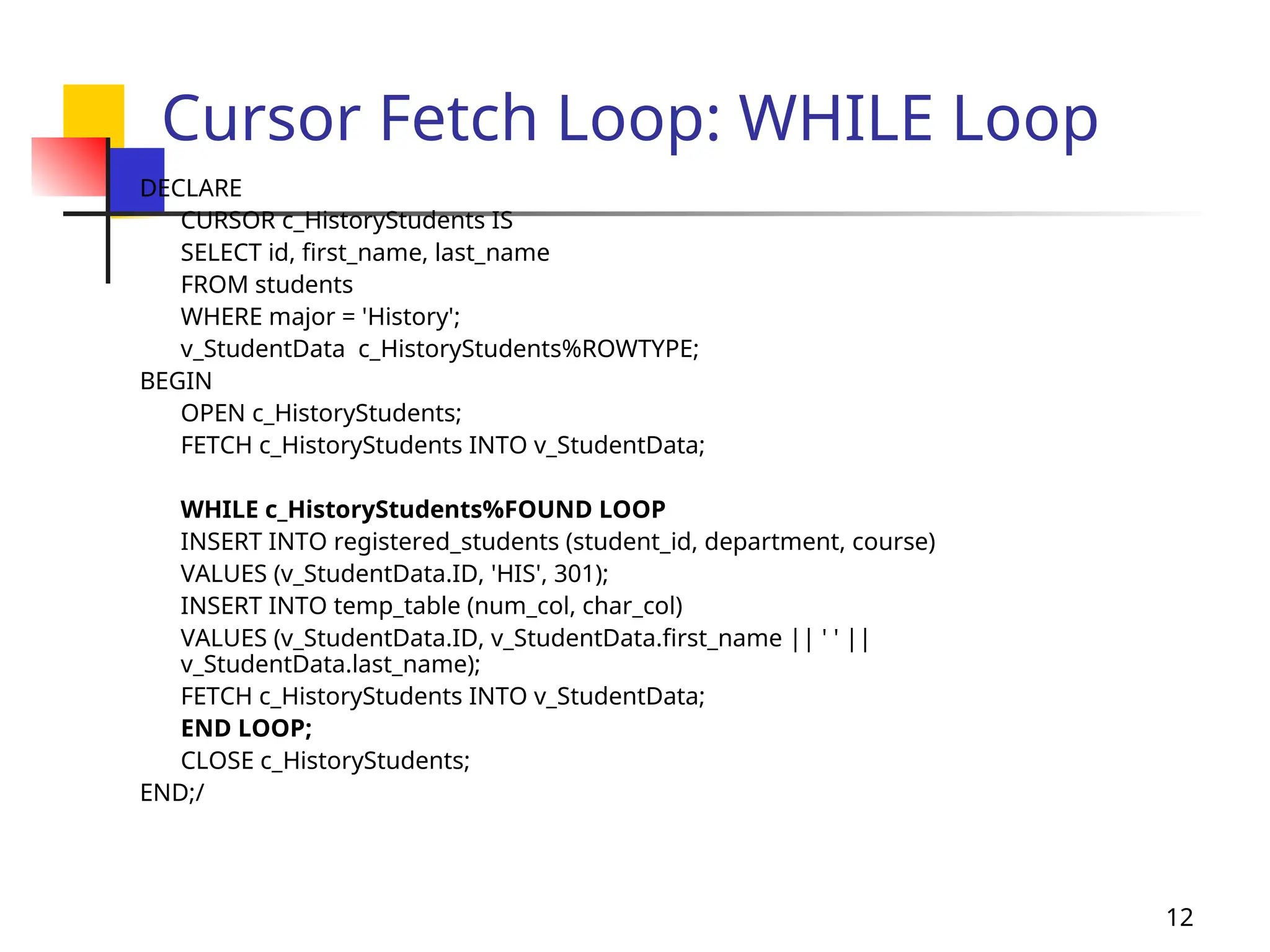12
Cursor Fetch Loop: WHILE Loop
DECLARE
CURSOR c_HistoryStudents IS
SELECT id, first_name, last_name
FROM students
WHERE major = 'History';
v_StudentData c_HistoryStudents%ROWTYPE;
BEGIN
OPEN c_HistoryStudents;
FETCH c_HistoryStudents INTO v_StudentData;
WHILE c_HistoryStudents%FOUND LOOP
INSERT INTO registered_students (student_id, department, course)
VALUES (v_StudentData.ID, 'HIS', 301);
INSERT INTO temp_table (num_col, char_col)
VALUES (v_StudentData.ID, v_StudentData.first_name || ' ' ||
v_StudentData.last_name);
FETCH c_HistoryStudents INTO v_StudentData;
END LOOP;
CLOSE c_HistoryStudents;
END;/
 