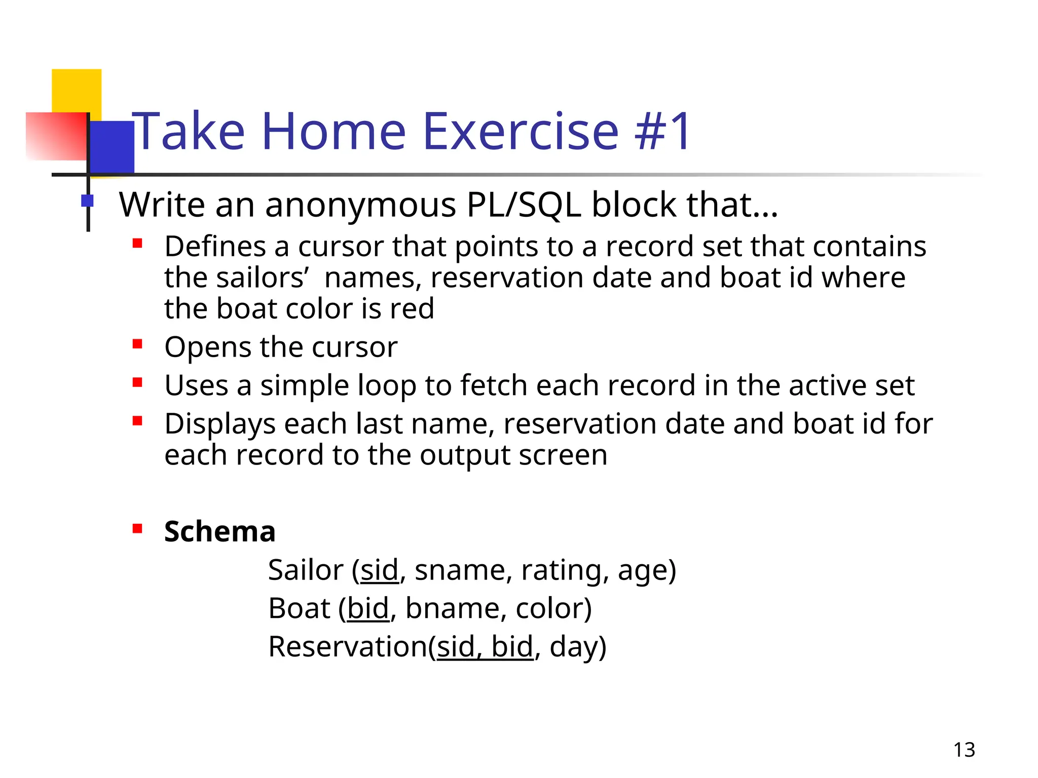 13
Take Home Exercise #1
 Write an anonymous PL/SQL block that…
 Defines a cursor that points to a record set that contains
the sailors’ names, reservation date and boat id where
the boat color is red
 Opens the cursor
 Uses a simple loop to fetch each record in the active set
 Displays each last name, reservation date and boat id for
each record to the output screen
 Schema
Sailor (sid, sname, rating, age)
Boat (bid, bname, color)
Reservation(sid, bid, day)
 