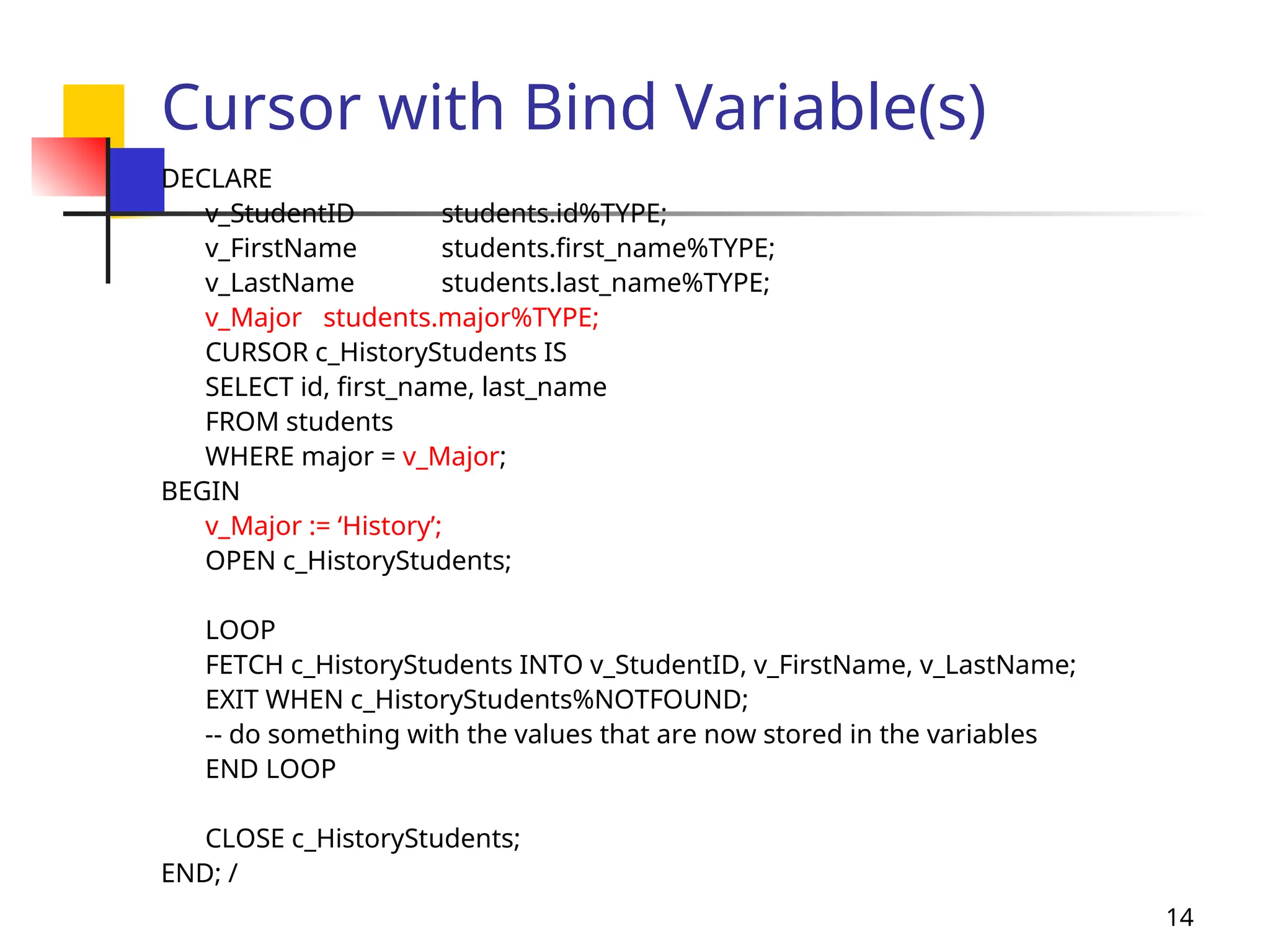 14
Cursor with Bind Variable(s)
DECLARE
v_StudentID students.id%TYPE;
v_FirstName students.first_name%TYPE;
v_LastName students.last_name%TYPE;
v_Major students.major%TYPE;
CURSOR c_HistoryStudents IS
SELECT id, first_name, last_name
FROM students
WHERE major = v_Major;
BEGIN
v_Major := ‘History’;
OPEN c_HistoryStudents;
LOOP
FETCH c_HistoryStudents INTO v_StudentID, v_FirstName, v_LastName;
EXIT WHEN c_HistoryStudents%NOTFOUND;
-- do something with the values that are now stored in the variables
END LOOP
CLOSE c_HistoryStudents;
END; /
 