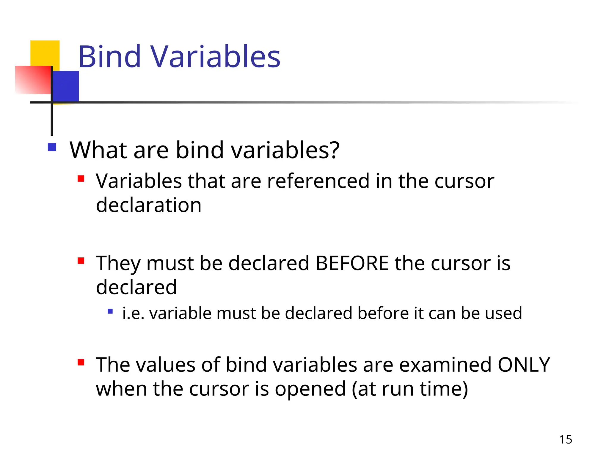 15
Bind Variables
 What are bind variables?
 Variables that are referenced in the cursor
declaration
 They must be declared BEFORE the cursor is
declared

i.e. variable must be declared before it can be used

The values of bind variables are examined ONLY
when the cursor is opened (at run time)
 