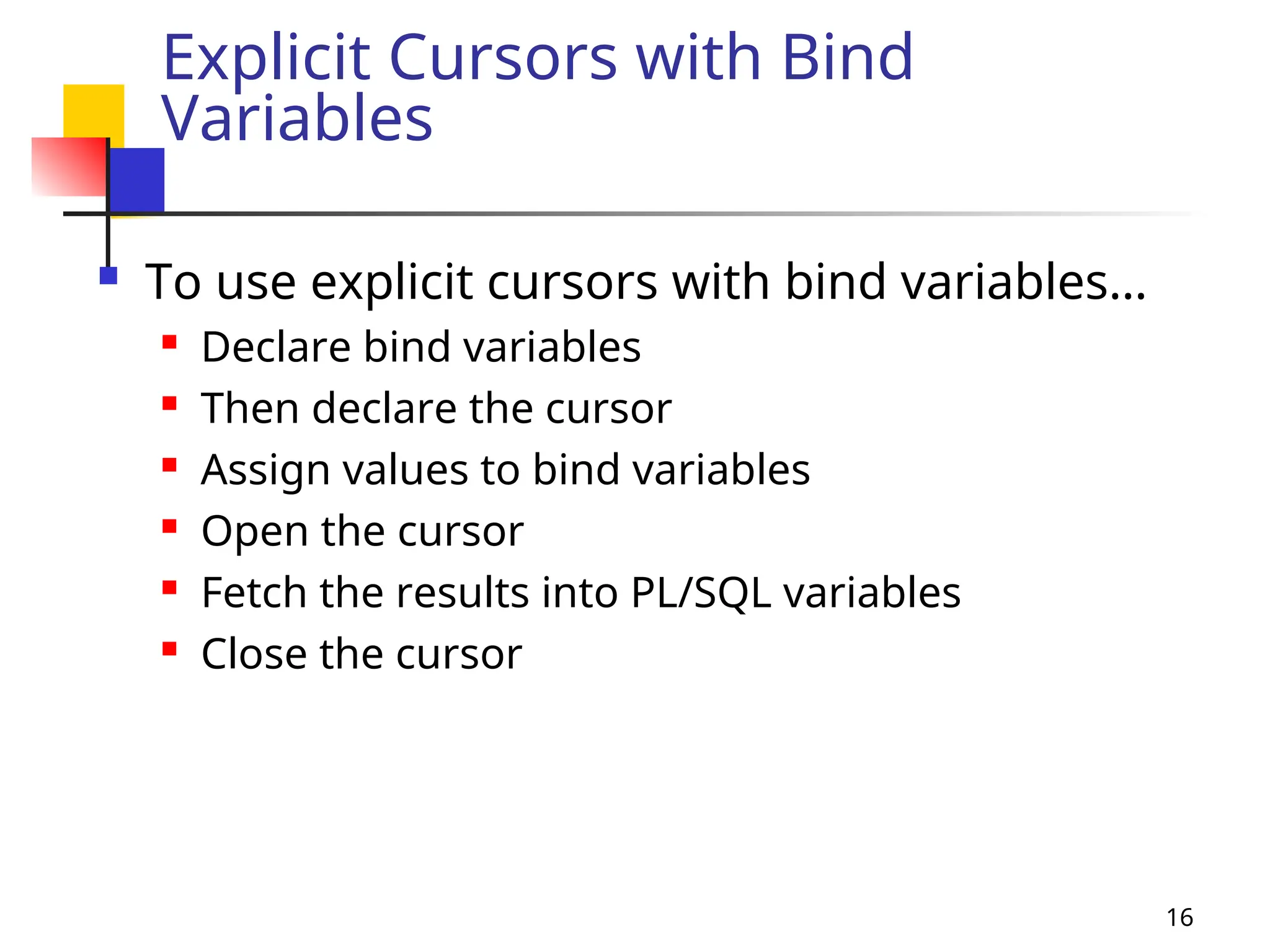 16
Explicit Cursors with Bind
Variables
 To use explicit cursors with bind variables…
 Declare bind variables
 Then declare the cursor
 Assign values to bind variables
 Open the cursor
 Fetch the results into PL/SQL variables
 Close the cursor
 