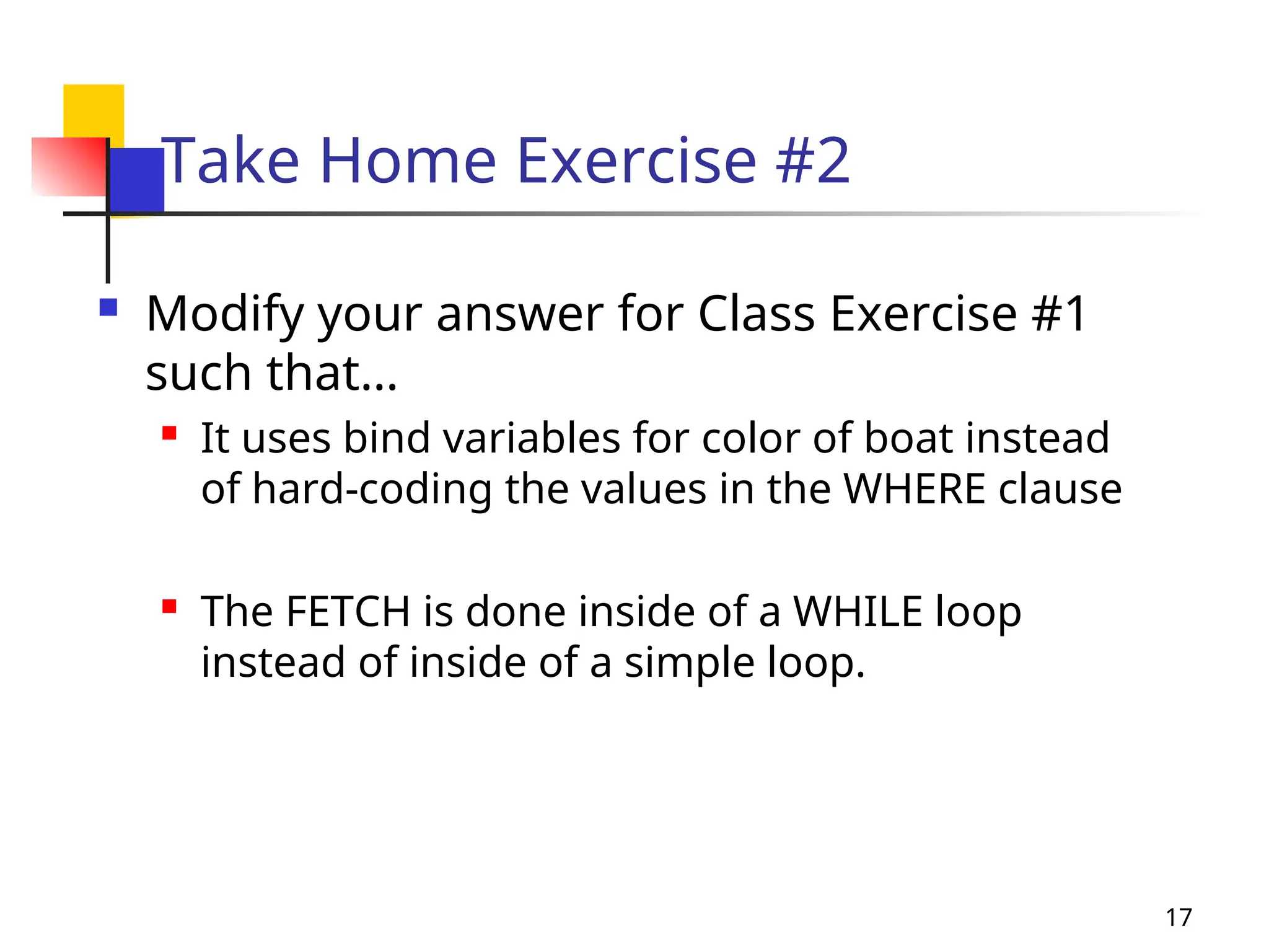 17
Take Home Exercise #2
 Modify your answer for Class Exercise #1
such that…
 It uses bind variables for color of boat instead
of hard-coding the values in the WHERE clause
 The FETCH is done inside of a WHILE loop
instead of inside of a simple loop.
 