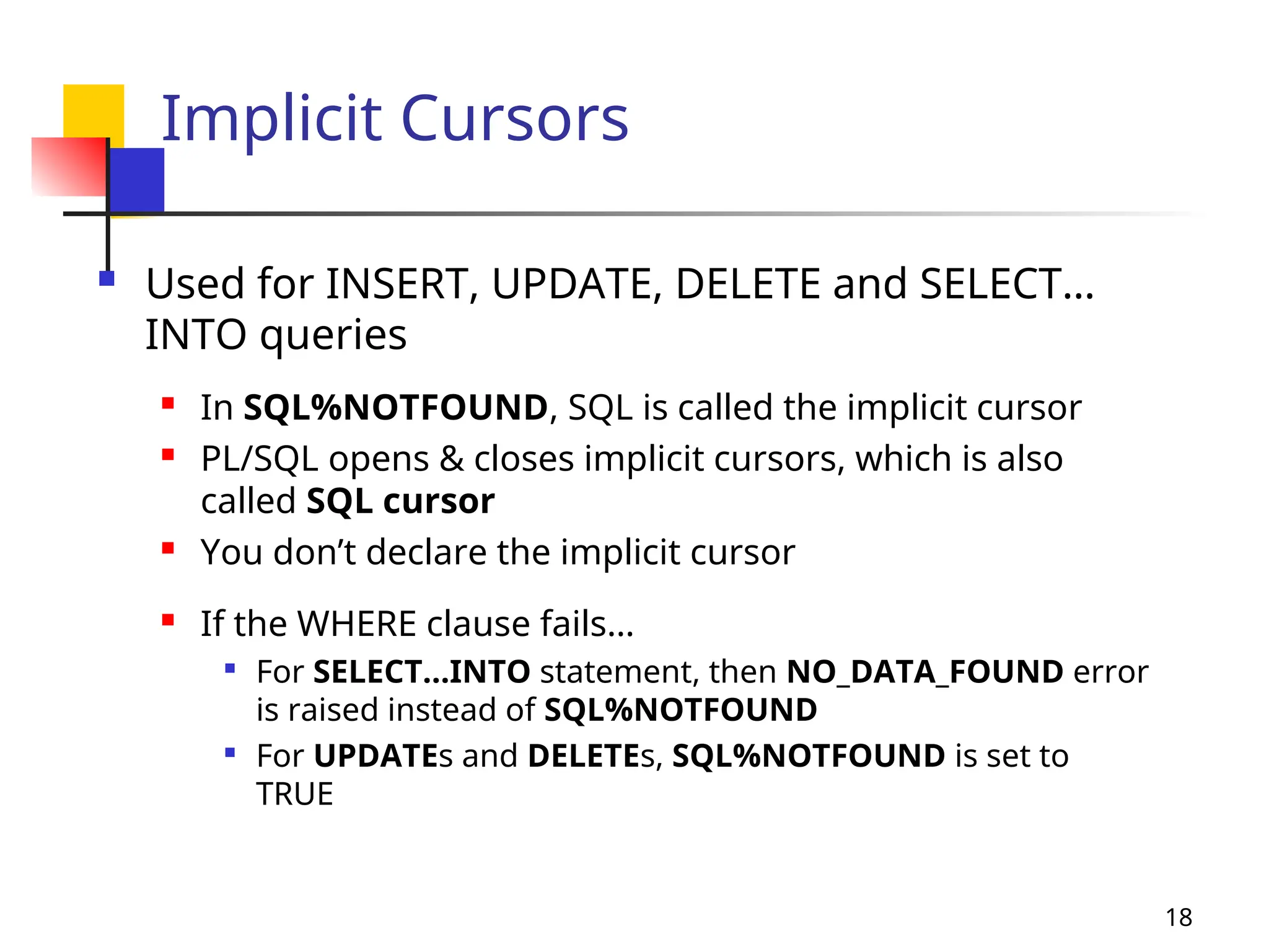18
Implicit Cursors
 Used for INSERT, UPDATE, DELETE and SELECT…
INTO queries
 In SQL%NOTFOUND, SQL is called the implicit cursor
 PL/SQL opens & closes implicit cursors, which is also
called SQL cursor
 You don’t declare the implicit cursor
 If the WHERE clause fails…

For SELECT…INTO statement, then NO_DATA_FOUND error
is raised instead of SQL%NOTFOUND

For UPDATEs and DELETEs, SQL%NOTFOUND is set to
TRUE
 