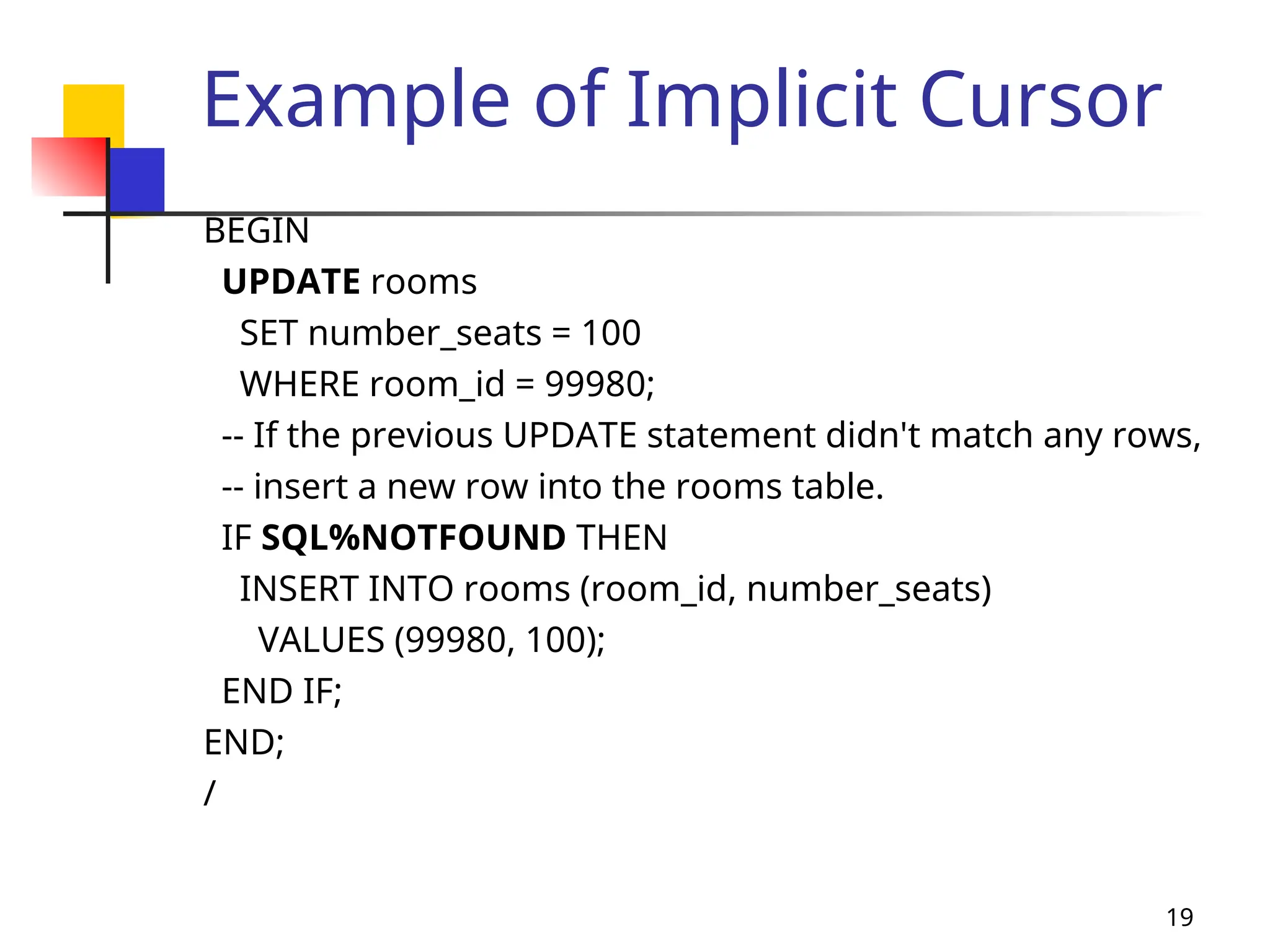 19
Example of Implicit Cursor
BEGIN
UPDATE rooms
SET number_seats = 100
WHERE room_id = 99980;
-- If the previous UPDATE statement didn't match any rows,
-- insert a new row into the rooms table.
IF SQL%NOTFOUND THEN
INSERT INTO rooms (room_id, number_seats)
VALUES (99980, 100);
END IF;
END;
/
 