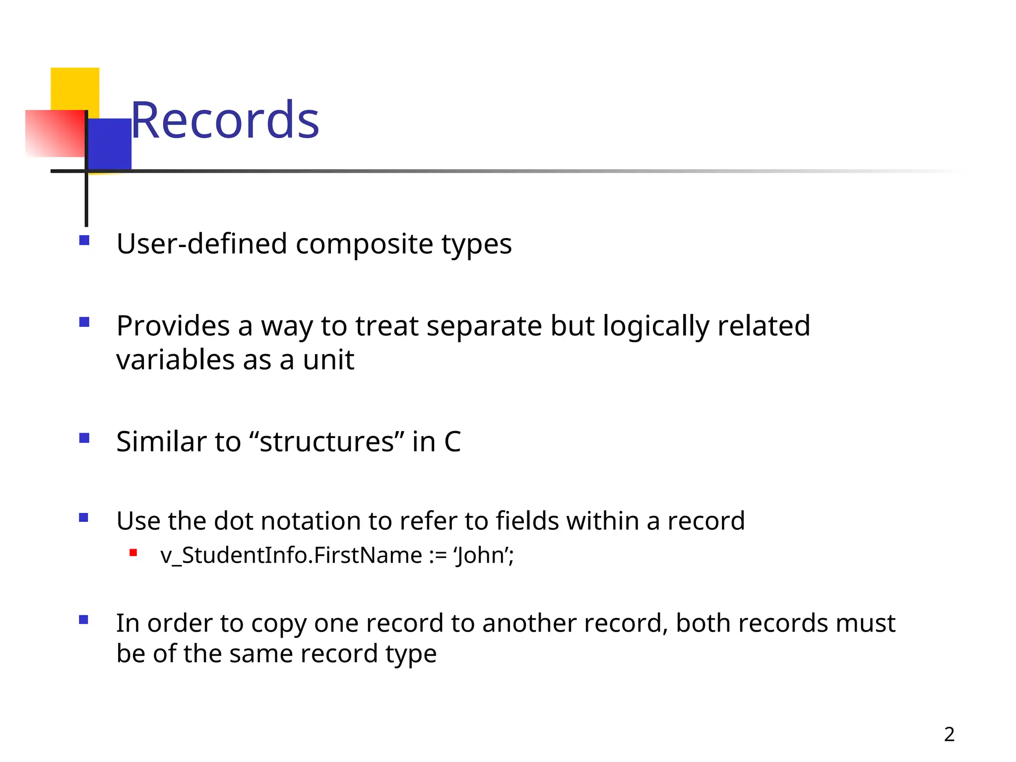 2
Records
 User-defined composite types
 Provides a way to treat separate but logically related
variables as a unit
 Similar to “structures” in C
 Use the dot notation to refer to fields within a record
 v_StudentInfo.FirstName := ‘John’;
 In order to copy one record to another record, both records must
be of the same record type
 