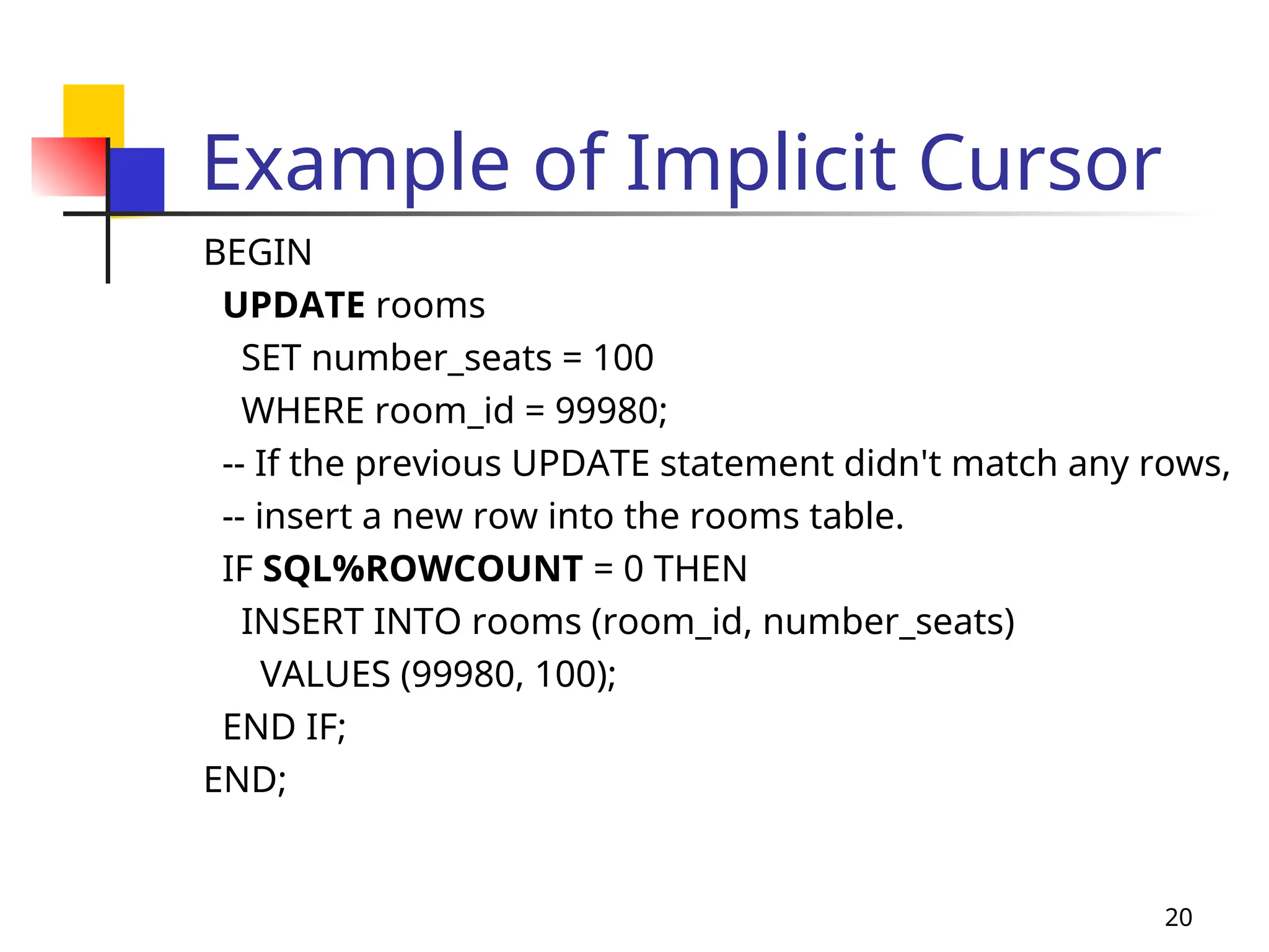 20
Example of Implicit Cursor
BEGIN
UPDATE rooms
SET number_seats = 100
WHERE room_id = 99980;
-- If the previous UPDATE statement didn't match any rows,
-- insert a new row into the rooms table.
IF SQL%ROWCOUNT = 0 THEN
INSERT INTO rooms (room_id, number_seats)
VALUES (99980, 100);
END IF;
END;
 