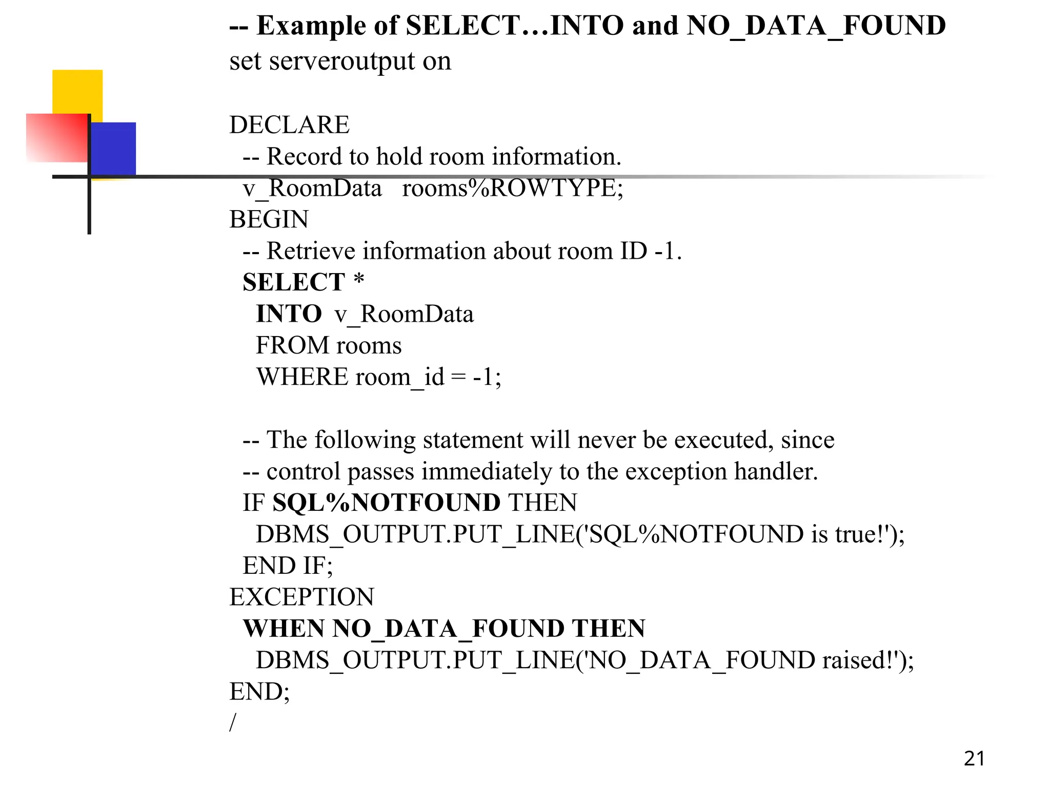 21
-- Example of SELECT…INTO and NO_DATA_FOUND
set serveroutput on
DECLARE
-- Record to hold room information.
v_RoomData rooms%ROWTYPE;
BEGIN
-- Retrieve information about room ID -1.
SELECT *
INTO v_RoomData
FROM rooms
WHERE room_id = -1;
-- The following statement will never be executed, since
-- control passes immediately to the exception handler.
IF SQL%NOTFOUND THEN
DBMS_OUTPUT.PUT_LINE('SQL%NOTFOUND is true!');
END IF;
EXCEPTION
WHEN NO_DATA_FOUND THEN
DBMS_OUTPUT.PUT_LINE('NO_DATA_FOUND raised!');
END;
/
 