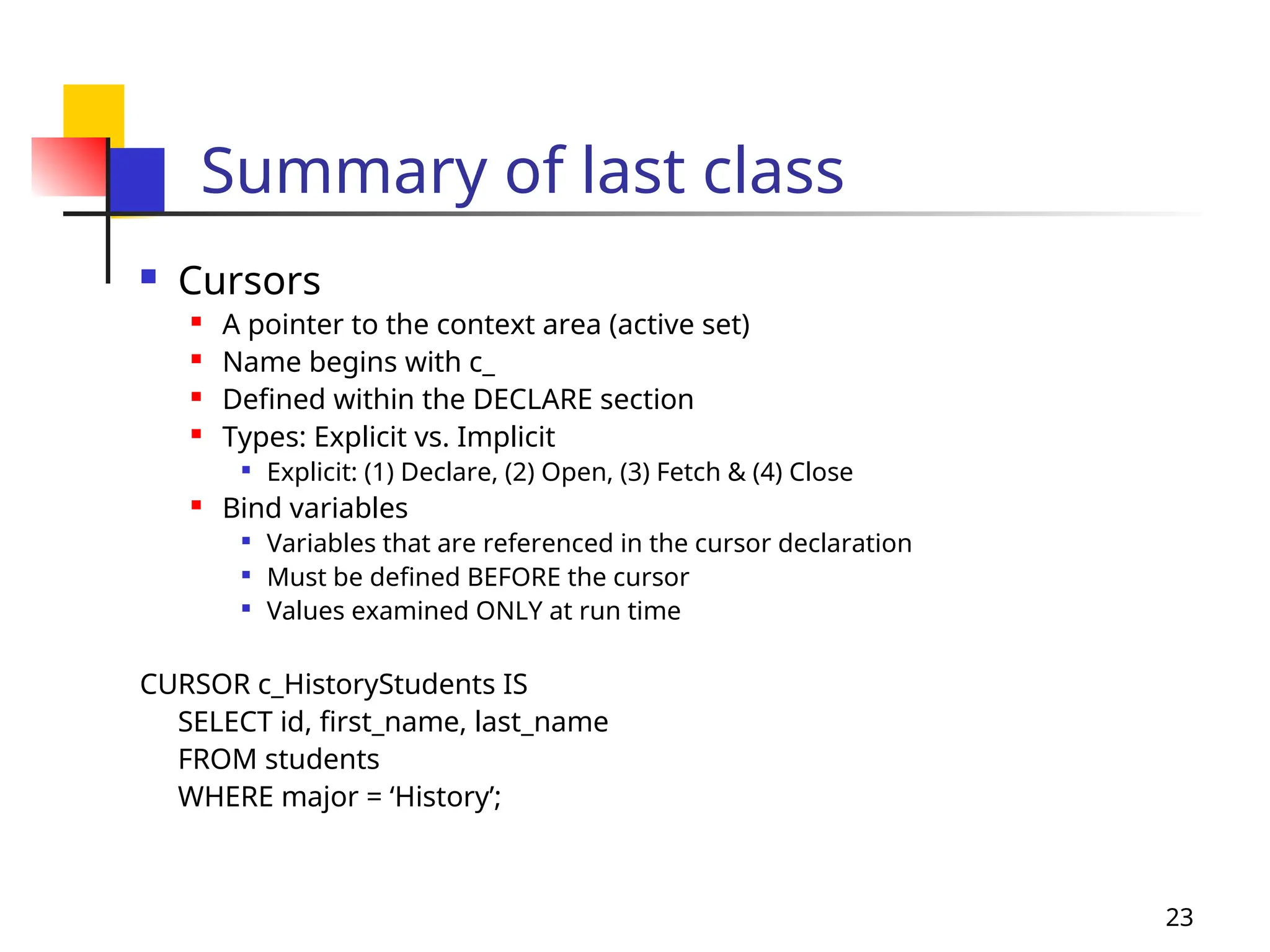 23
Summary of last class
 Cursors
 A pointer to the context area (active set)
 Name begins with c_
 Defined within the DECLARE section
 Types: Explicit vs. Implicit

Explicit: (1) Declare, (2) Open, (3) Fetch & (4) Close
 Bind variables

Variables that are referenced in the cursor declaration

Must be defined BEFORE the cursor

Values examined ONLY at run time
CURSOR c_HistoryStudents IS
SELECT id, first_name, last_name
FROM students
WHERE major = ‘History’;
 