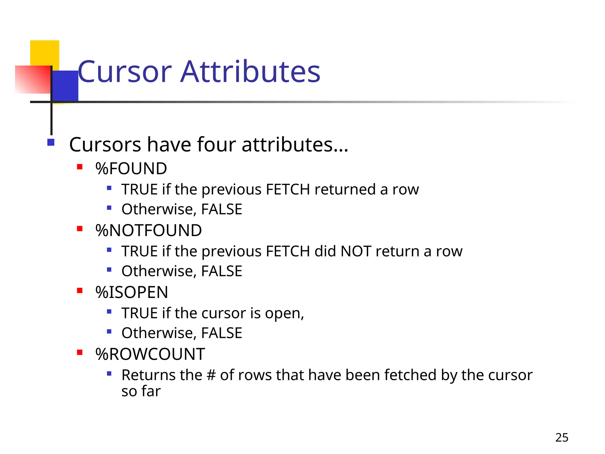 25
Cursor Attributes
 Cursors have four attributes…
 %FOUND

TRUE if the previous FETCH returned a row

Otherwise, FALSE
 %NOTFOUND

TRUE if the previous FETCH did NOT return a row

Otherwise, FALSE
 %ISOPEN

TRUE if the cursor is open,

Otherwise, FALSE
 %ROWCOUNT

Returns the # of rows that have been fetched by the cursor
so far
 