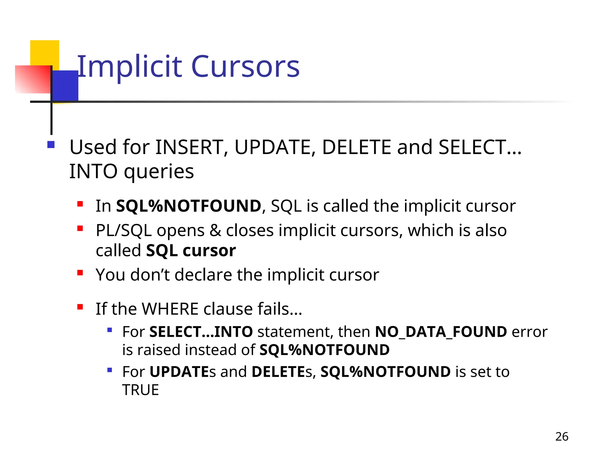 26
Implicit Cursors
 Used for INSERT, UPDATE, DELETE and SELECT…
INTO queries
 In SQL%NOTFOUND, SQL is called the implicit cursor
 PL/SQL opens & closes implicit cursors, which is also
called SQL cursor
 You don’t declare the implicit cursor
 If the WHERE clause fails…

For SELECT…INTO statement, then NO_DATA_FOUND error
is raised instead of SQL%NOTFOUND

For UPDATEs and DELETEs, SQL%NOTFOUND is set to
TRUE
 