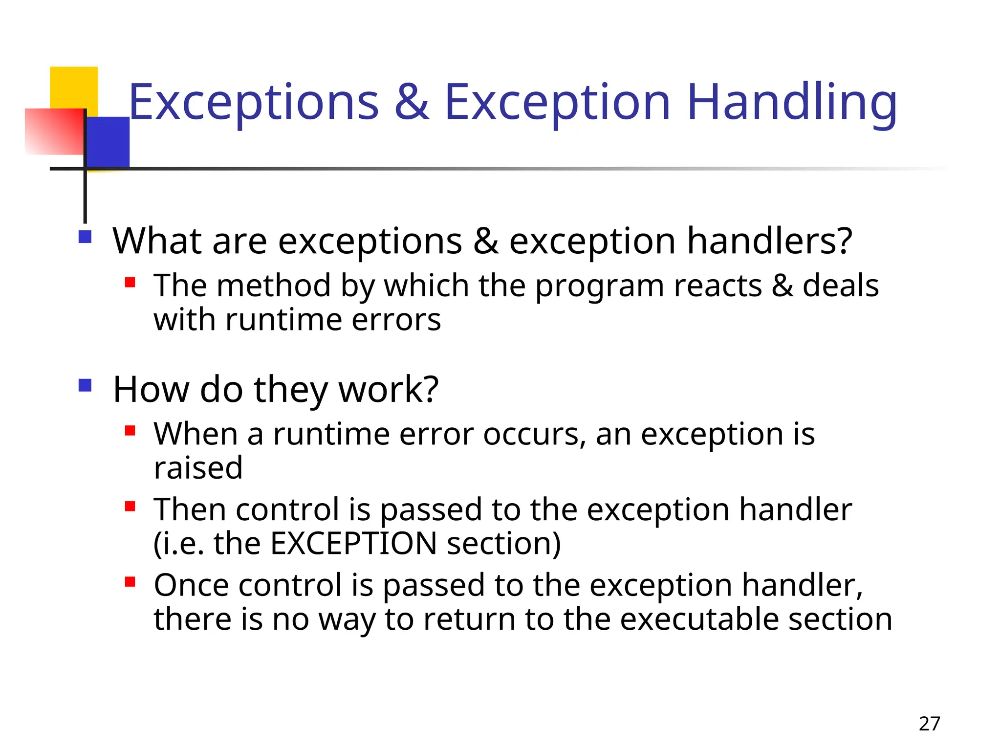 27
Exceptions & Exception Handling
 What are exceptions & exception handlers?
 The method by which the program reacts & deals
with runtime errors
 How do they work?
 When a runtime error occurs, an exception is
raised
 Then control is passed to the exception handler
(i.e. the EXCEPTION section)
 Once control is passed to the exception handler,
there is no way to return to the executable section
 