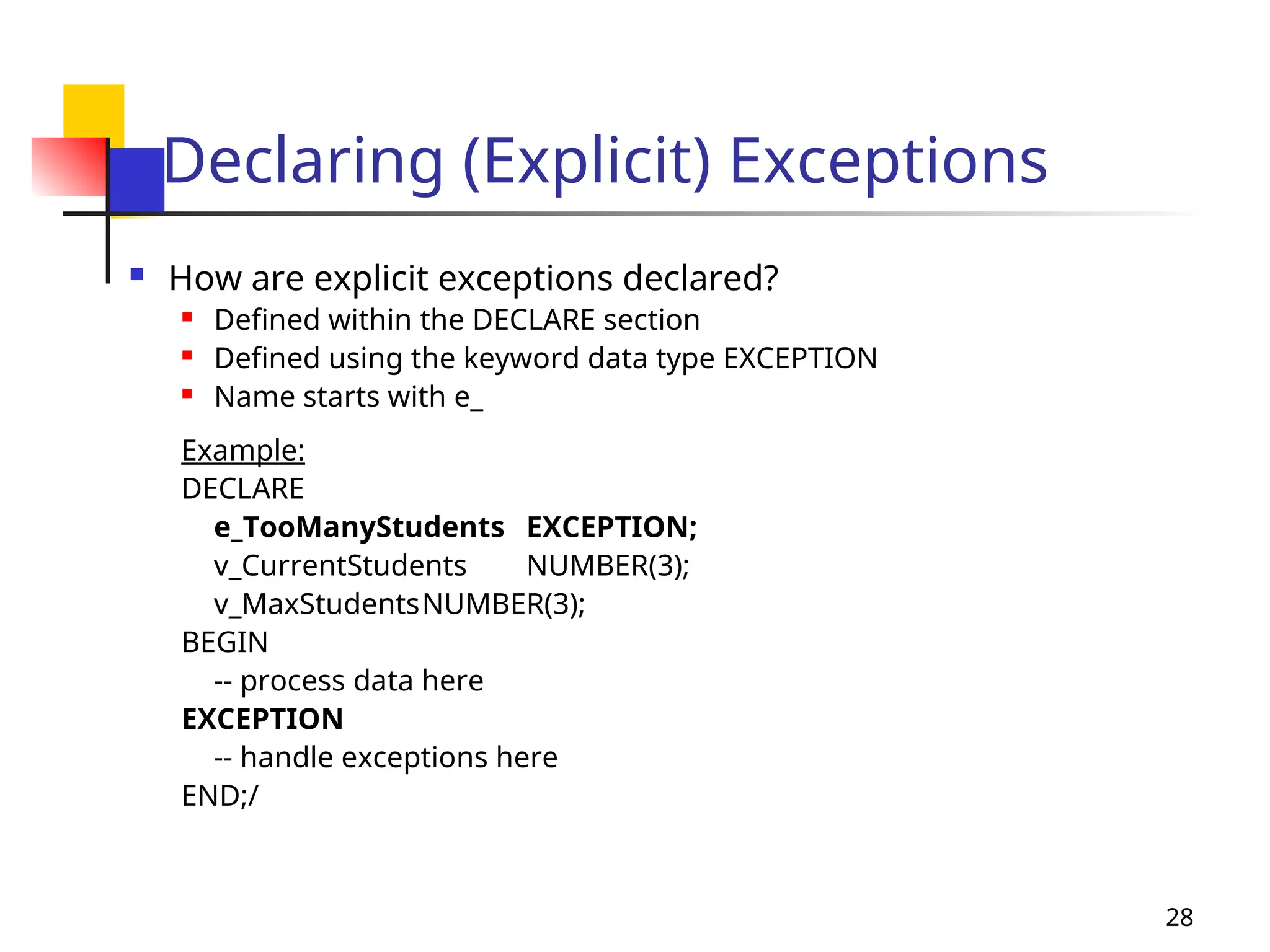 28
Declaring (Explicit) Exceptions
 How are explicit exceptions declared?
 Defined within the DECLARE section
 Defined using the keyword data type EXCEPTION
 Name starts with e_
Example:
DECLARE
e_TooManyStudents EXCEPTION;
v_CurrentStudents NUMBER(3);
v_MaxStudentsNUMBER(3);
BEGIN
-- process data here
EXCEPTION
-- handle exceptions here
END;/
 
