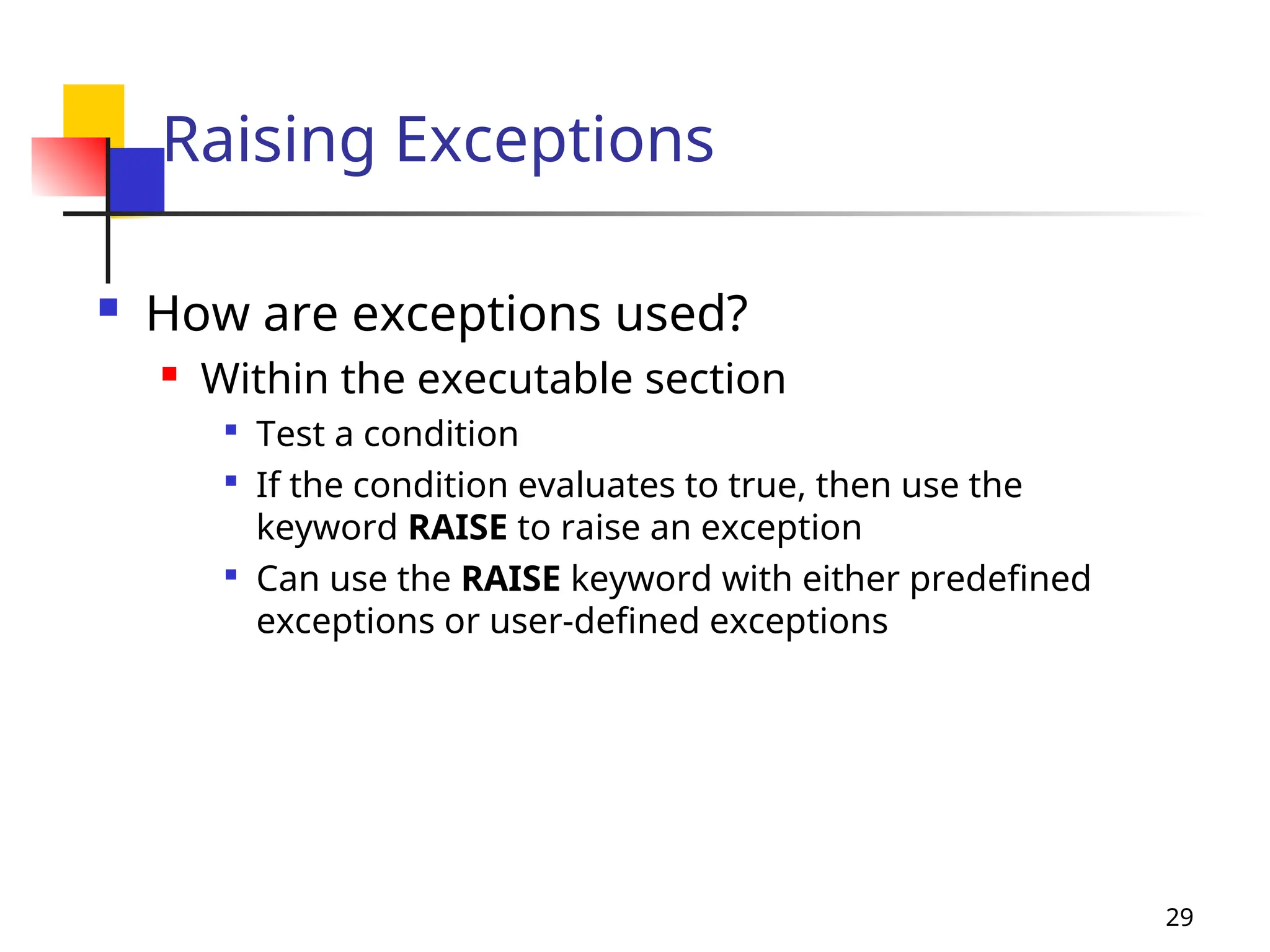 29
Raising Exceptions
 How are exceptions used?
 Within the executable section

Test a condition

If the condition evaluates to true, then use the
keyword RAISE to raise an exception

Can use the RAISE keyword with either predefined
exceptions or user-defined exceptions
 