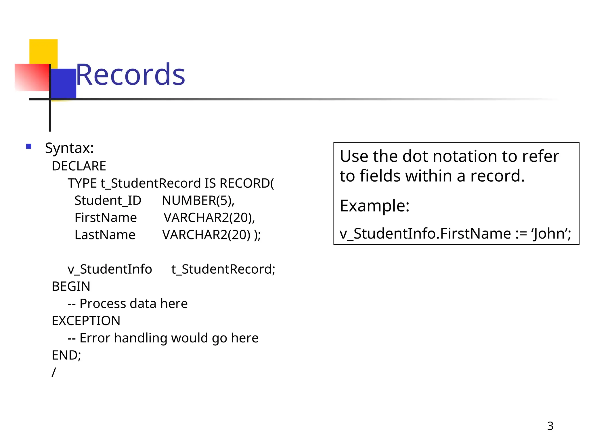 3
Records
 Syntax:
DECLARE
TYPE t_StudentRecord IS RECORD(
Student_ID NUMBER(5),
FirstName VARCHAR2(20),
LastName VARCHAR2(20) );
v_StudentInfo t_StudentRecord;
BEGIN
-- Process data here
EXCEPTION
-- Error handling would go here
END;
/
Use the dot notation to refer
to fields within a record.
Example:
v_StudentInfo.FirstName := ‘John’;
 