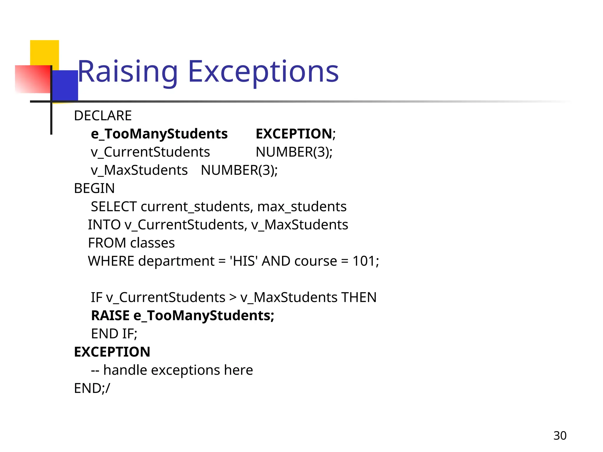 30
Raising Exceptions
DECLARE
e_TooManyStudents EXCEPTION;
v_CurrentStudents NUMBER(3);
v_MaxStudents NUMBER(3);
BEGIN
SELECT current_students, max_students
INTO v_CurrentStudents, v_MaxStudents
FROM classes
WHERE department = 'HIS' AND course = 101;
IF v_CurrentStudents > v_MaxStudents THEN
RAISE e_TooManyStudents;
END IF;
EXCEPTION
-- handle exceptions here
END;/
 
