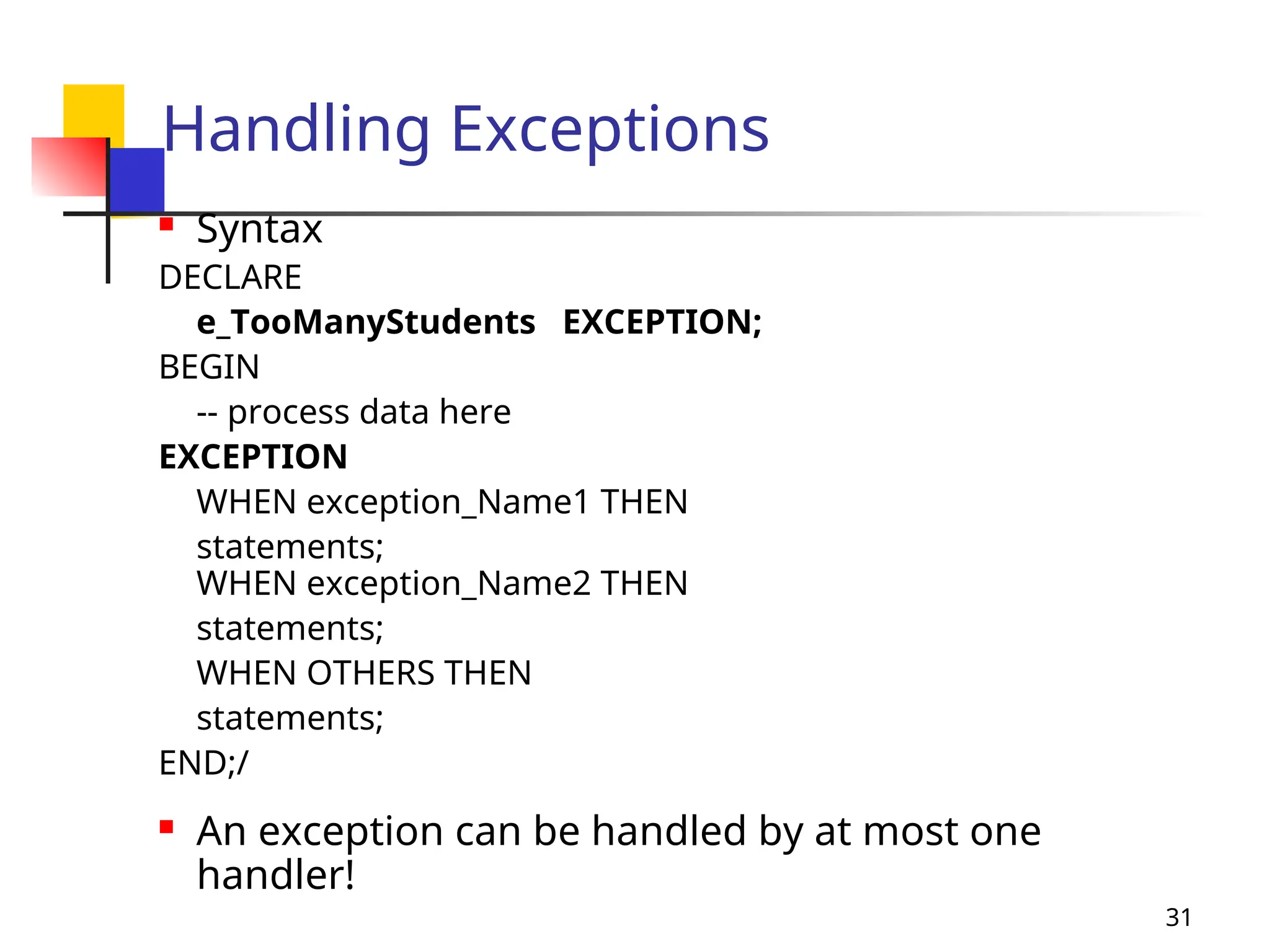 31
Handling Exceptions
 Syntax
DECLARE
e_TooManyStudents EXCEPTION;
BEGIN
-- process data here
EXCEPTION
WHEN exception_Name1 THEN
statements;
WHEN exception_Name2 THEN
statements;
WHEN OTHERS THEN
statements;
END;/
 An exception can be handled by at most one
handler!
 