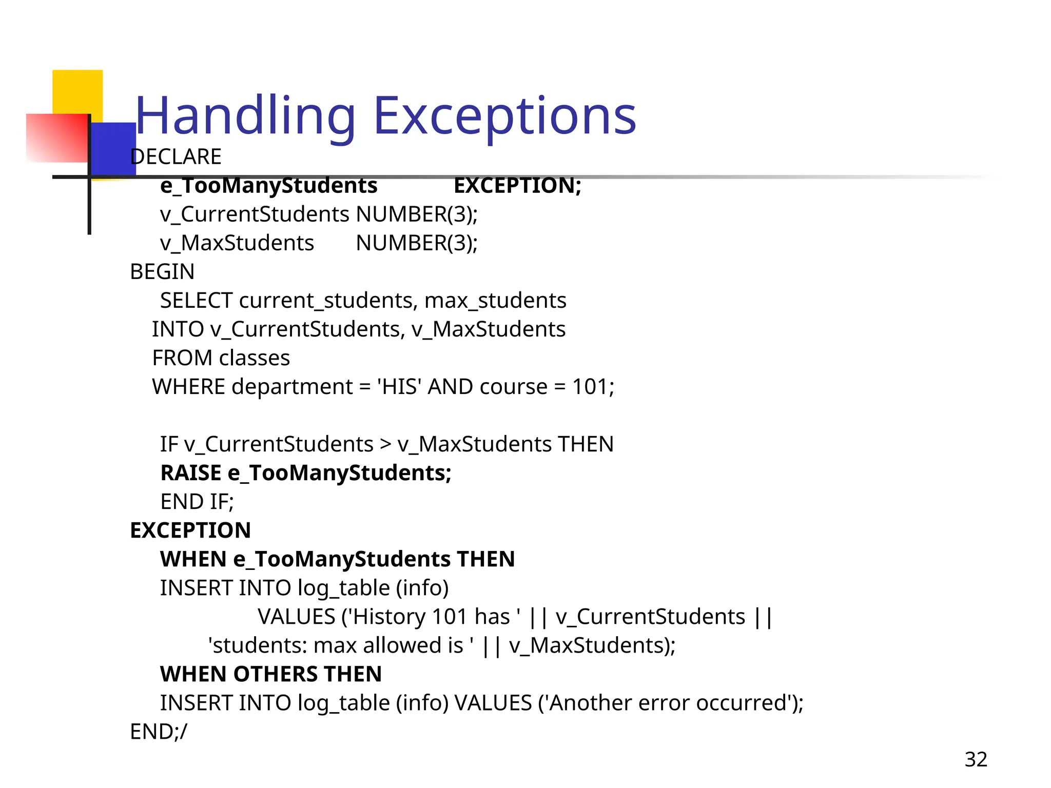32
Handling Exceptions
DECLARE
e_TooManyStudents EXCEPTION;
v_CurrentStudents NUMBER(3);
v_MaxStudents NUMBER(3);
BEGIN
SELECT current_students, max_students
INTO v_CurrentStudents, v_MaxStudents
FROM classes
WHERE department = 'HIS' AND course = 101;
IF v_CurrentStudents > v_MaxStudents THEN
RAISE e_TooManyStudents;
END IF;
EXCEPTION
WHEN e_TooManyStudents THEN
INSERT INTO log_table (info)
VALUES ('History 101 has ' || v_CurrentStudents ||
'students: max allowed is ' || v_MaxStudents);
WHEN OTHERS THEN
INSERT INTO log_table (info) VALUES ('Another error occurred');
END;/
 