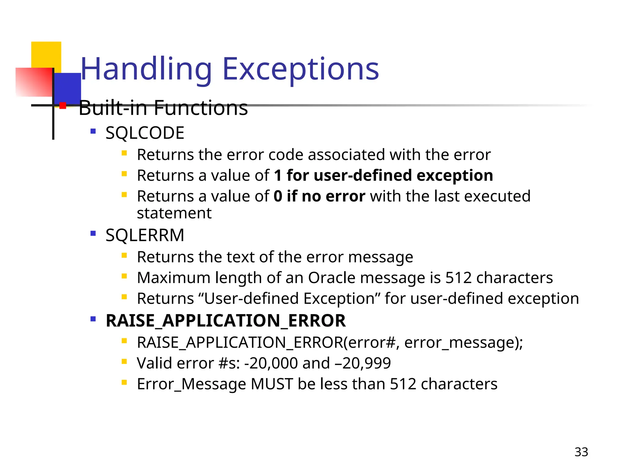 33
Handling Exceptions
 Built-in Functions

SQLCODE
 Returns the error code associated with the error
 Returns a value of 1 for user-defined exception
 Returns a value of 0 if no error with the last executed
statement

SQLERRM
 Returns the text of the error message
 Maximum length of an Oracle message is 512 characters
 Returns “User-defined Exception” for user-defined exception

RAISE_APPLICATION_ERROR
 RAISE_APPLICATION_ERROR(error#, error_message);
 Valid error #s: -20,000 and –20,999
 Error_Message MUST be less than 512 characters
 