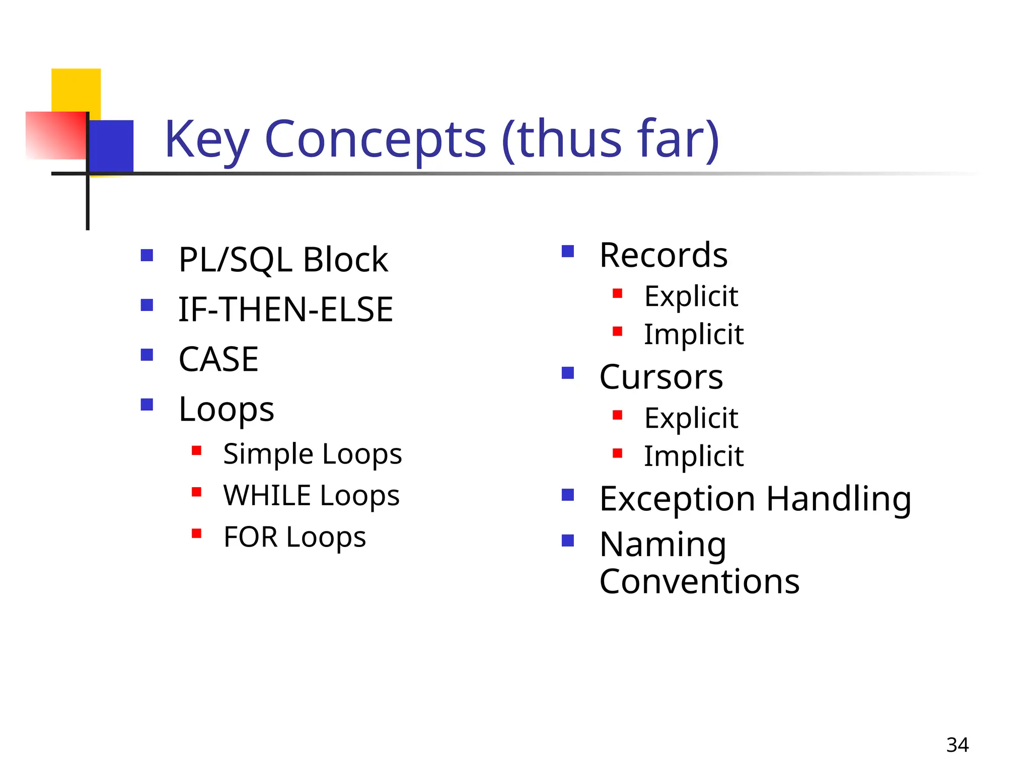 34
Key Concepts (thus far)
 PL/SQL Block
 IF-THEN-ELSE
 CASE
 Loops
 Simple Loops
 WHILE Loops
 FOR Loops
 Records
 Explicit
 Implicit
 Cursors
 Explicit
 Implicit
 Exception Handling
 Naming
Conventions
 