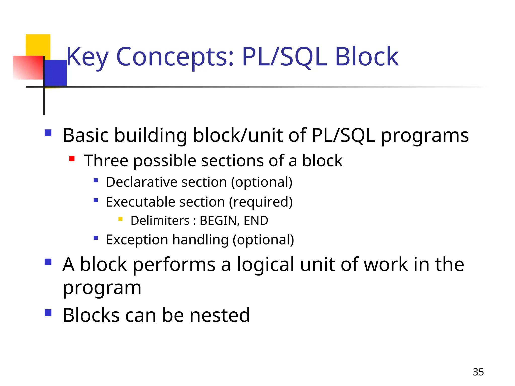 35
Key Concepts: PL/SQL Block
 Basic building block/unit of PL/SQL programs

Three possible sections of a block

Declarative section (optional)

Executable section (required)
 Delimiters : BEGIN, END

Exception handling (optional)
 A block performs a logical unit of work in the
program
 Blocks can be nested
 