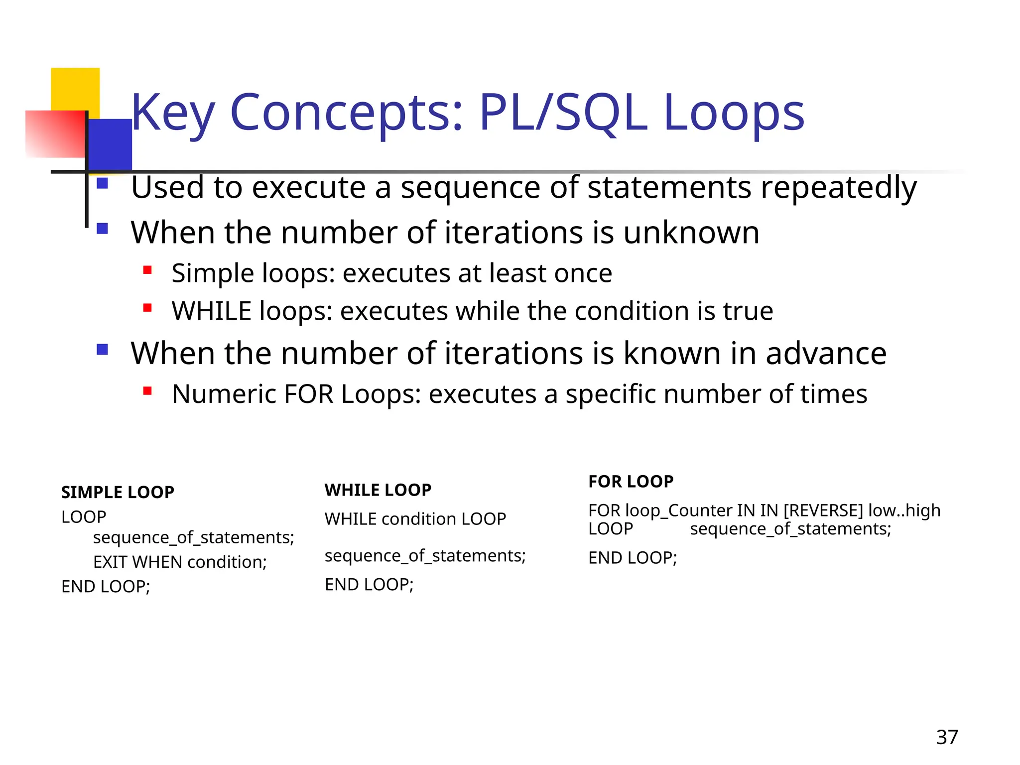 37
Key Concepts: PL/SQL Loops
 Used to execute a sequence of statements repeatedly
 When the number of iterations is unknown

Simple loops: executes at least once

WHILE loops: executes while the condition is true
 When the number of iterations is known in advance
 Numeric FOR Loops: executes a specific number of times
SIMPLE LOOP
LOOP
sequence_of_statements;
EXIT WHEN condition;
END LOOP;
WHILE LOOP
WHILE condition LOOP
sequence_of_statements;
END LOOP;
FOR LOOP
FOR loop_Counter IN IN [REVERSE] low..high
LOOP sequence_of_statements;
END LOOP;
 