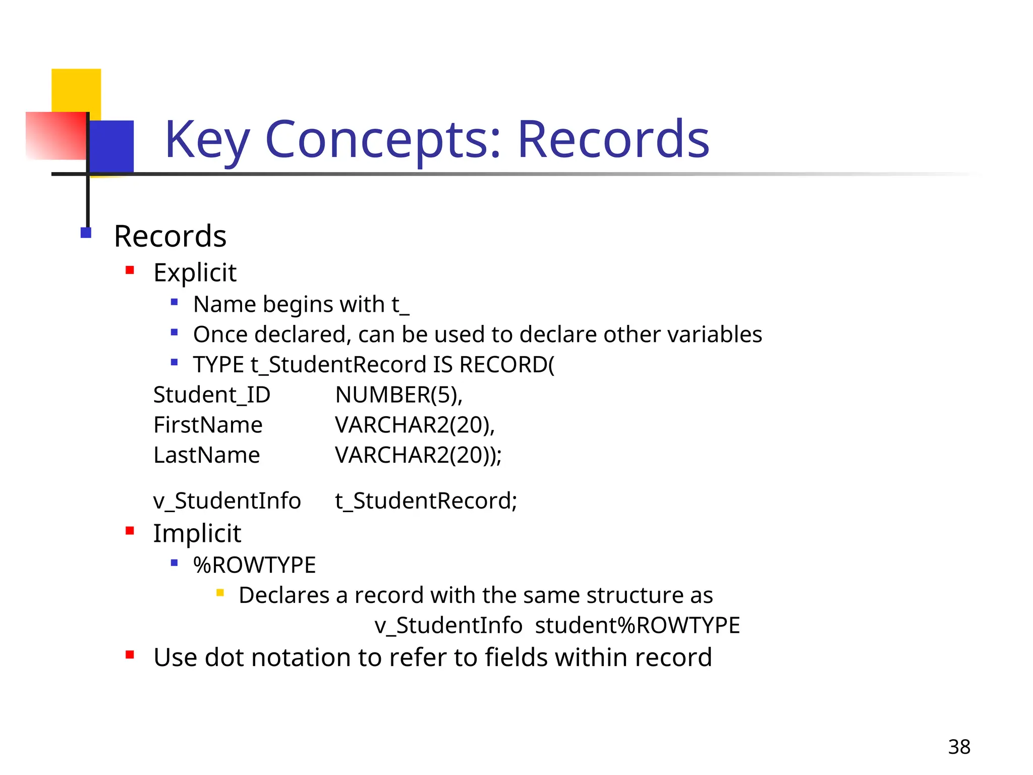 38
Key Concepts: Records
 Records
 Explicit

Name begins with t_

Once declared, can be used to declare other variables

TYPE t_StudentRecord IS RECORD(
Student_ID NUMBER(5),
FirstName VARCHAR2(20),
LastName VARCHAR2(20));
v_StudentInfo t_StudentRecord;
 Implicit

%ROWTYPE
 Declares a record with the same structure as
v_StudentInfo student%ROWTYPE
 Use dot notation to refer to fields within record
 