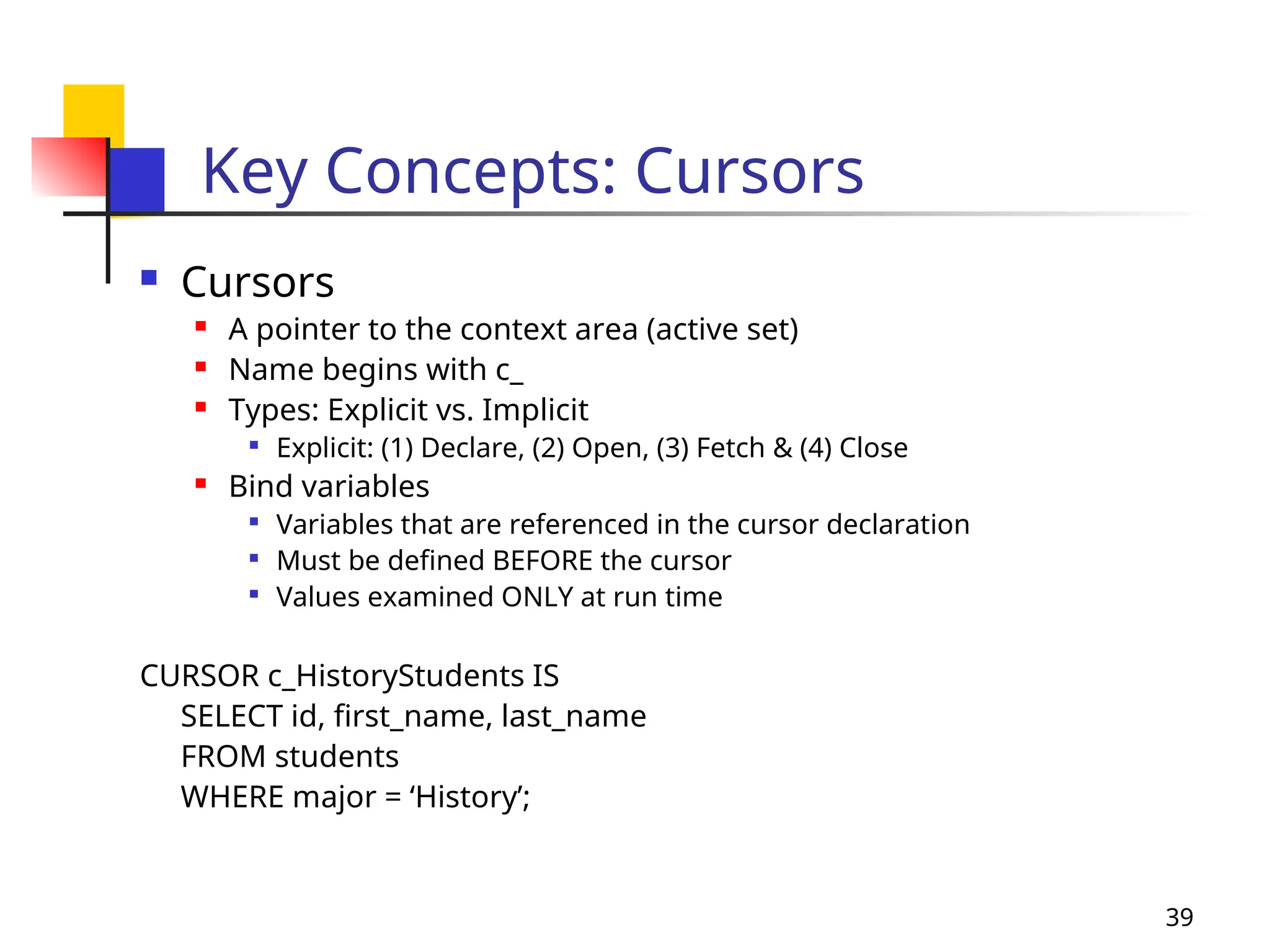 39
Key Concepts: Cursors
 Cursors
 A pointer to the context area (active set)
 Name begins with c_
 Types: Explicit vs. Implicit

Explicit: (1) Declare, (2) Open, (3) Fetch & (4) Close
 Bind variables

Variables that are referenced in the cursor declaration

Must be defined BEFORE the cursor

Values examined ONLY at run time
CURSOR c_HistoryStudents IS
SELECT id, first_name, last_name
FROM students
WHERE major = ‘History’;
 