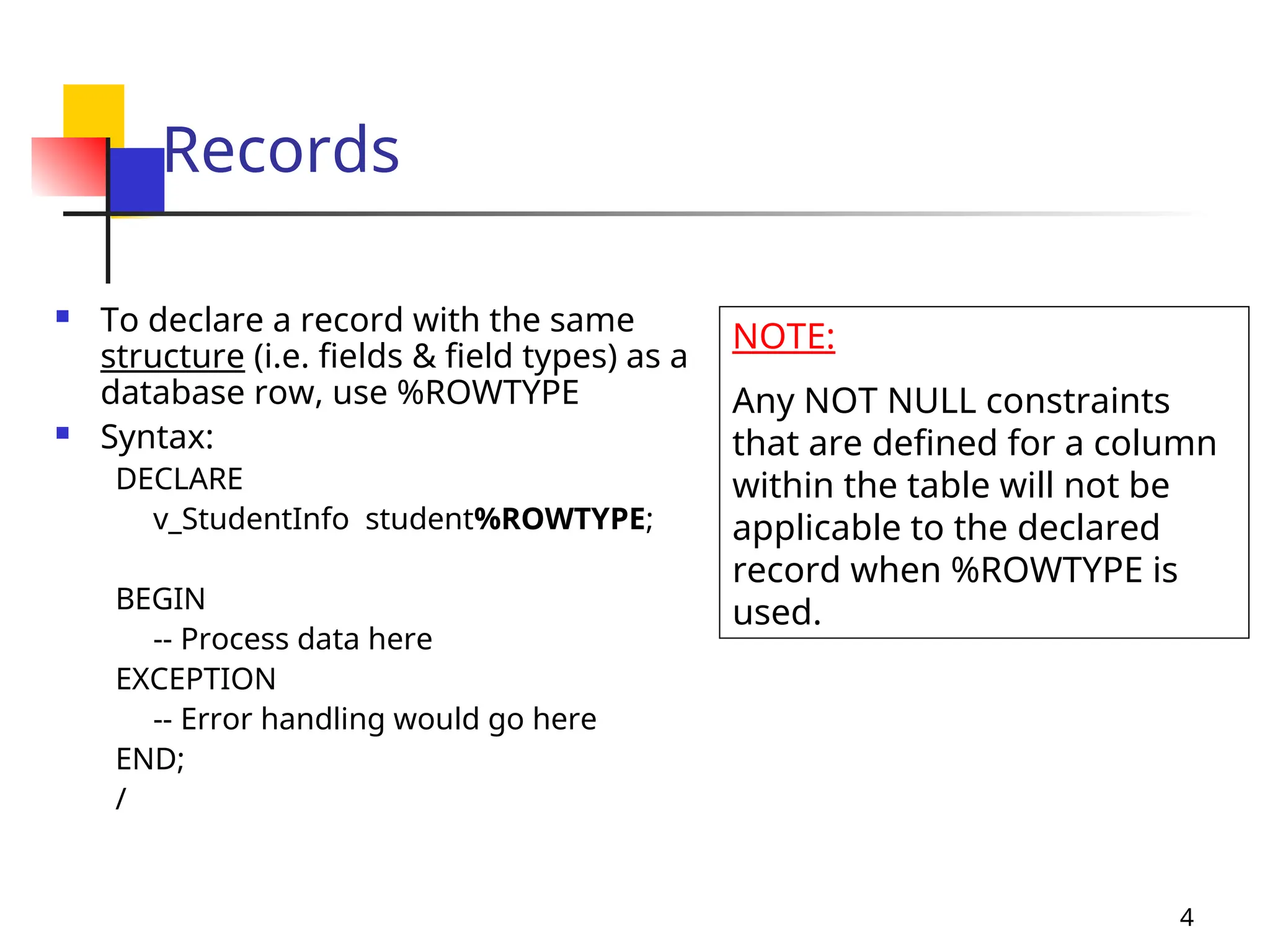 4
Records
 To declare a record with the same
structure (i.e. fields & field types) as a
database row, use %ROWTYPE
 Syntax:
DECLARE
v_StudentInfo student%ROWTYPE;
BEGIN
-- Process data here
EXCEPTION
-- Error handling would go here
END;
/
NOTE:
Any NOT NULL constraints
that are defined for a column
within the table will not be
applicable to the declared
record when %ROWTYPE is
used.
 