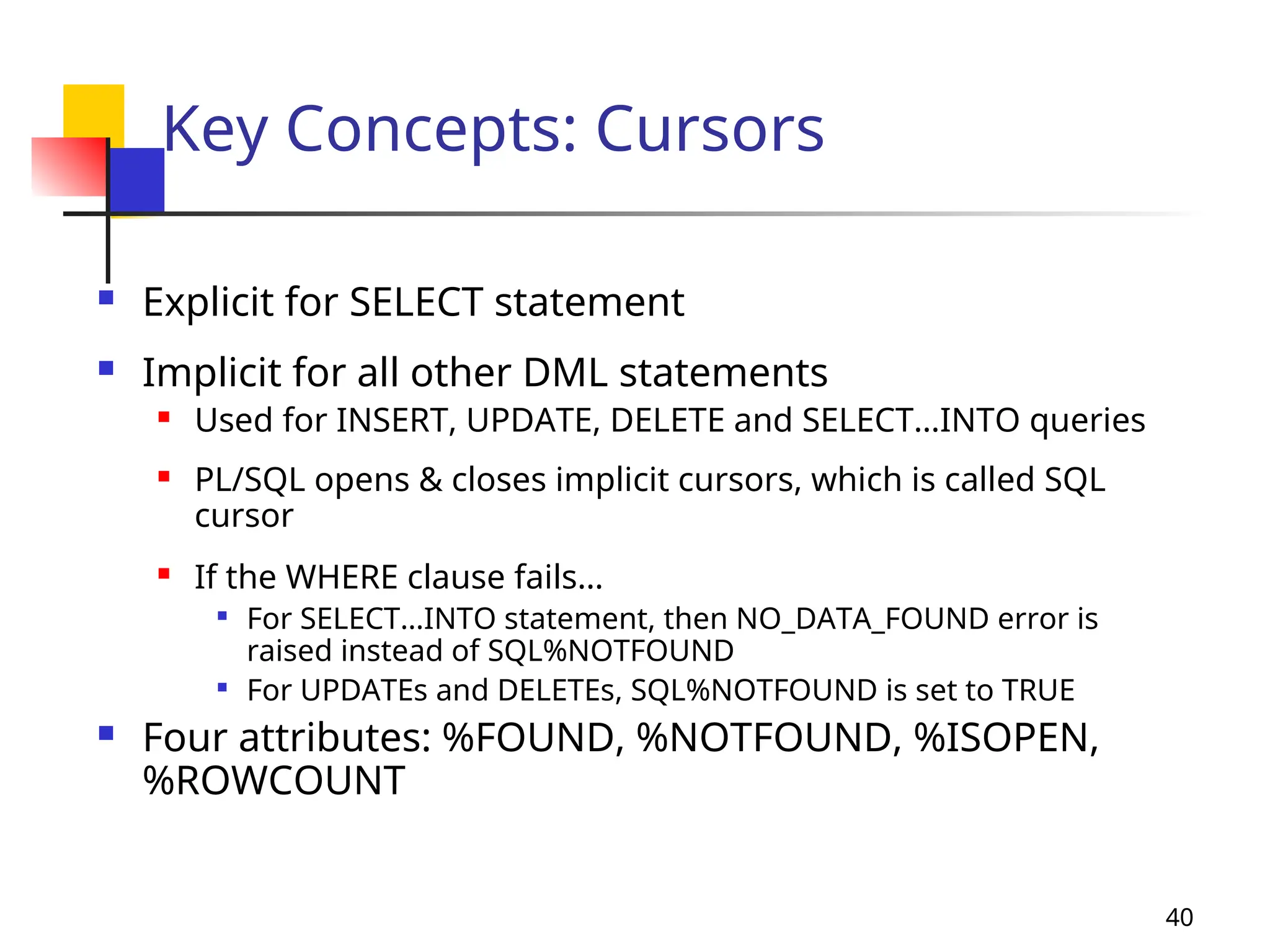 40
Key Concepts: Cursors
 Explicit for SELECT statement
 Implicit for all other DML statements
 Used for INSERT, UPDATE, DELETE and SELECT…INTO queries
 PL/SQL opens & closes implicit cursors, which is called SQL
cursor
 If the WHERE clause fails…

For SELECT…INTO statement, then NO_DATA_FOUND error is
raised instead of SQL%NOTFOUND

For UPDATEs and DELETEs, SQL%NOTFOUND is set to TRUE
 Four attributes: %FOUND, %NOTFOUND, %ISOPEN,
%ROWCOUNT
 