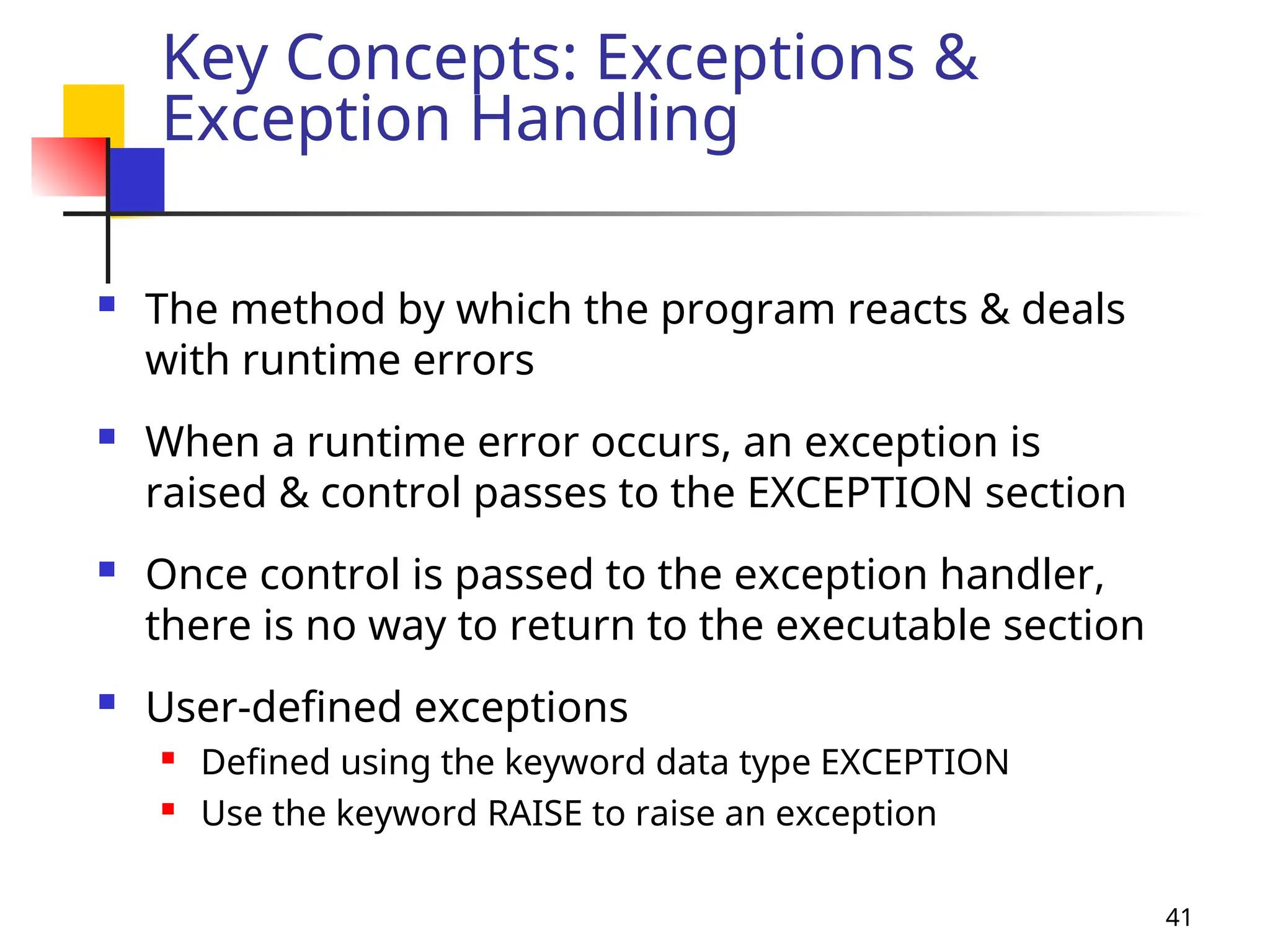 41
Key Concepts: Exceptions &
Exception Handling
 The method by which the program reacts & deals
with runtime errors
 When a runtime error occurs, an exception is
raised & control passes to the EXCEPTION section
 Once control is passed to the exception handler,
there is no way to return to the executable section
 User-defined exceptions
 Defined using the keyword data type EXCEPTION
 Use the keyword RAISE to raise an exception
 
