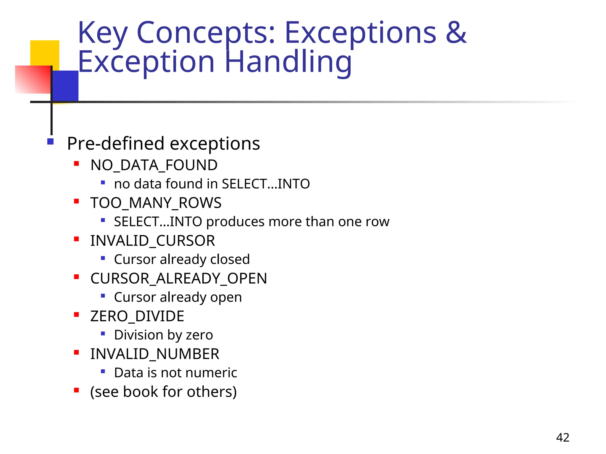42
Key Concepts: Exceptions &
Exception Handling
 Pre-defined exceptions
 NO_DATA_FOUND

no data found in SELECT…INTO
 TOO_MANY_ROWS

SELECT…INTO produces more than one row
 INVALID_CURSOR

Cursor already closed
 CURSOR_ALREADY_OPEN

Cursor already open
 ZERO_DIVIDE

Division by zero
 INVALID_NUMBER

Data is not numeric
 (see book for others)
 