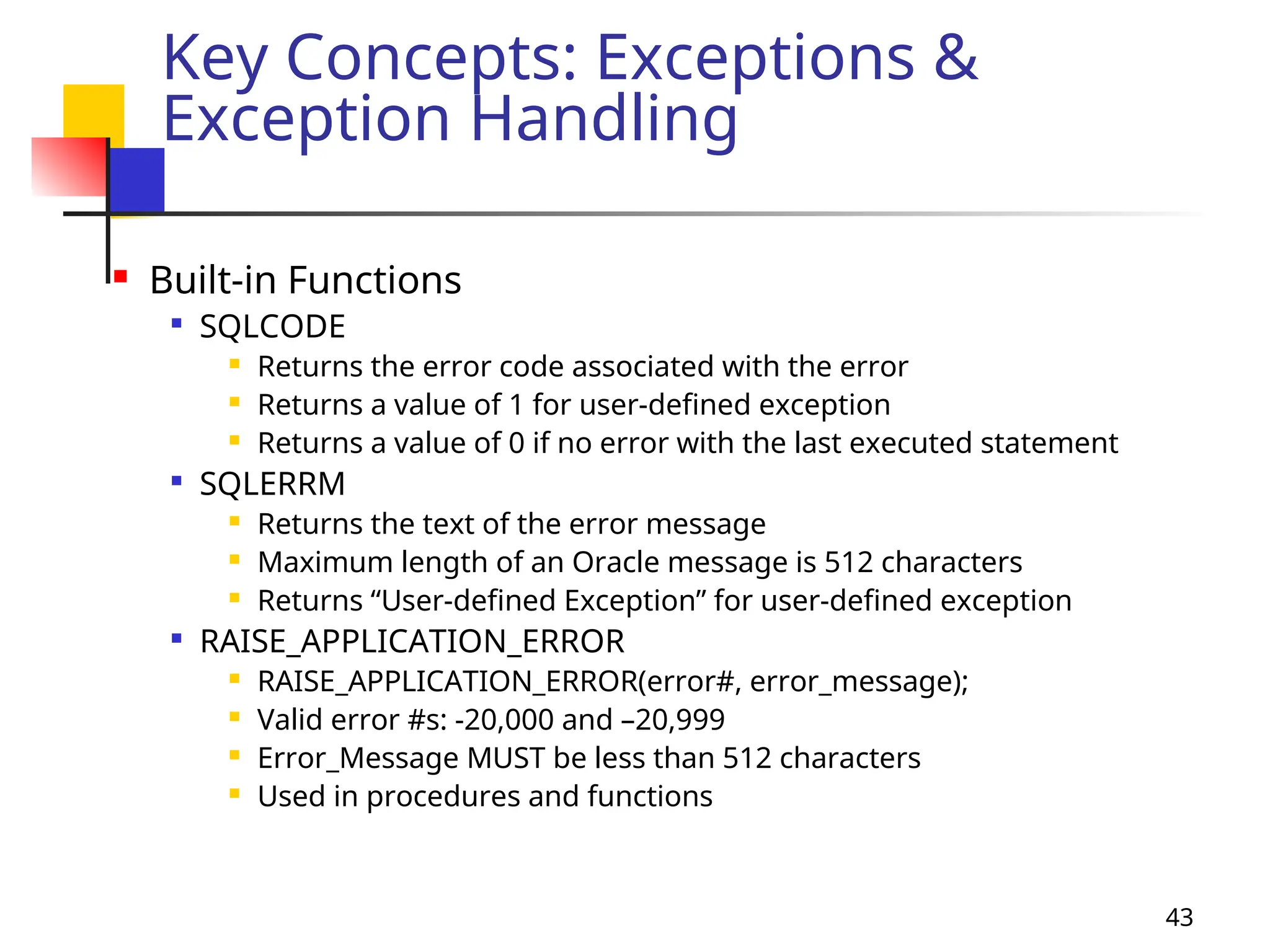 43
Key Concepts: Exceptions &
Exception Handling
 Built-in Functions

SQLCODE
 Returns the error code associated with the error
 Returns a value of 1 for user-defined exception
 Returns a value of 0 if no error with the last executed statement

SQLERRM
 Returns the text of the error message
 Maximum length of an Oracle message is 512 characters
 Returns “User-defined Exception” for user-defined exception

RAISE_APPLICATION_ERROR
 RAISE_APPLICATION_ERROR(error#, error_message);
 Valid error #s: -20,000 and –20,999
 Error_Message MUST be less than 512 characters
 Used in procedures and functions
 
