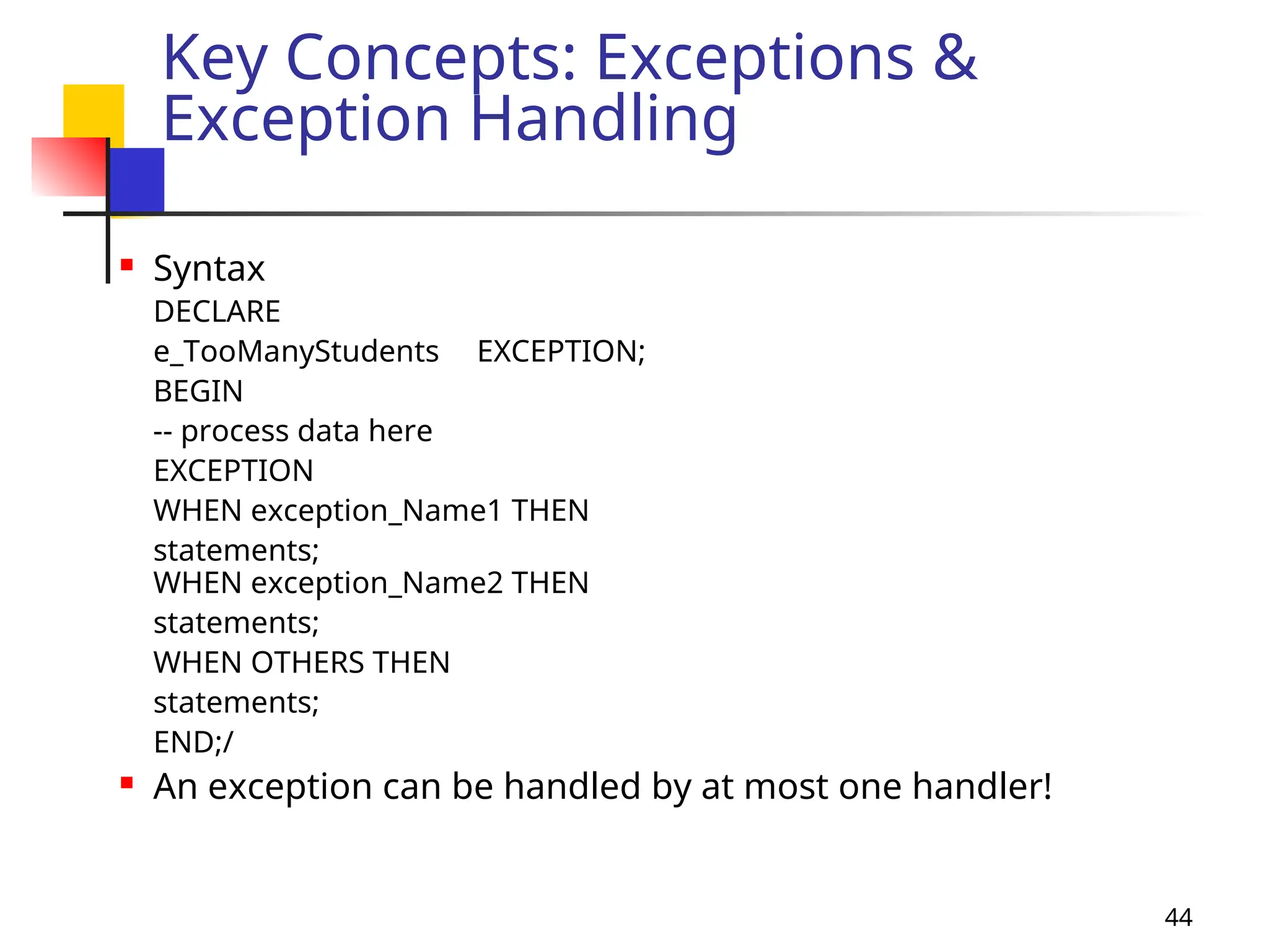 44
Key Concepts: Exceptions &
Exception Handling
 Syntax
DECLARE
e_TooManyStudents EXCEPTION;
BEGIN
-- process data here
EXCEPTION
WHEN exception_Name1 THEN
statements;
WHEN exception_Name2 THEN
statements;
WHEN OTHERS THEN
statements;
END;/
 An exception can be handled by at most one handler!
 