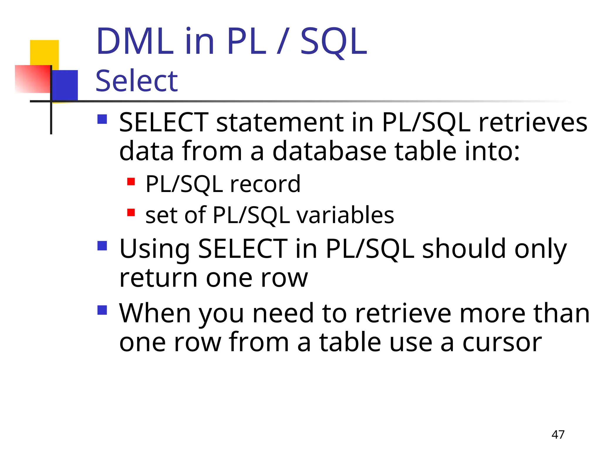 47
DML in PL / SQL
Select
 SELECT statement in PL/SQL retrieves
data from a database table into:
 PL/SQL record
 set of PL/SQL variables
 Using SELECT in PL/SQL should only
return one row
 When you need to retrieve more than
one row from a table use a cursor
 