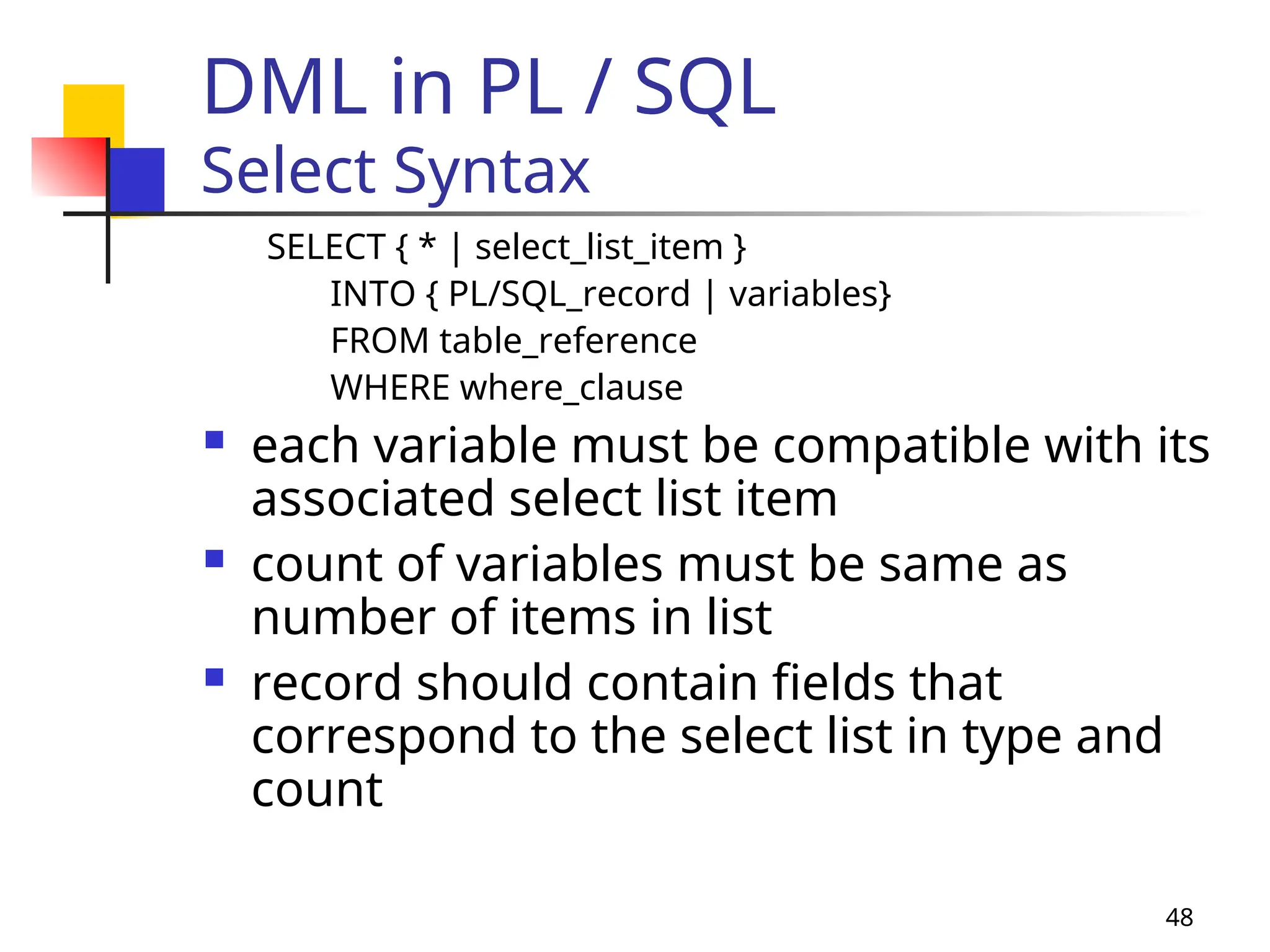 48
DML in PL / SQL
Select Syntax
SELECT { * | select_list_item }
INTO { PL/SQL_record | variables}
FROM table_reference
WHERE where_clause
 each variable must be compatible with its
associated select list item
 count of variables must be same as
number of items in list
 record should contain fields that
correspond to the select list in type and
count
 