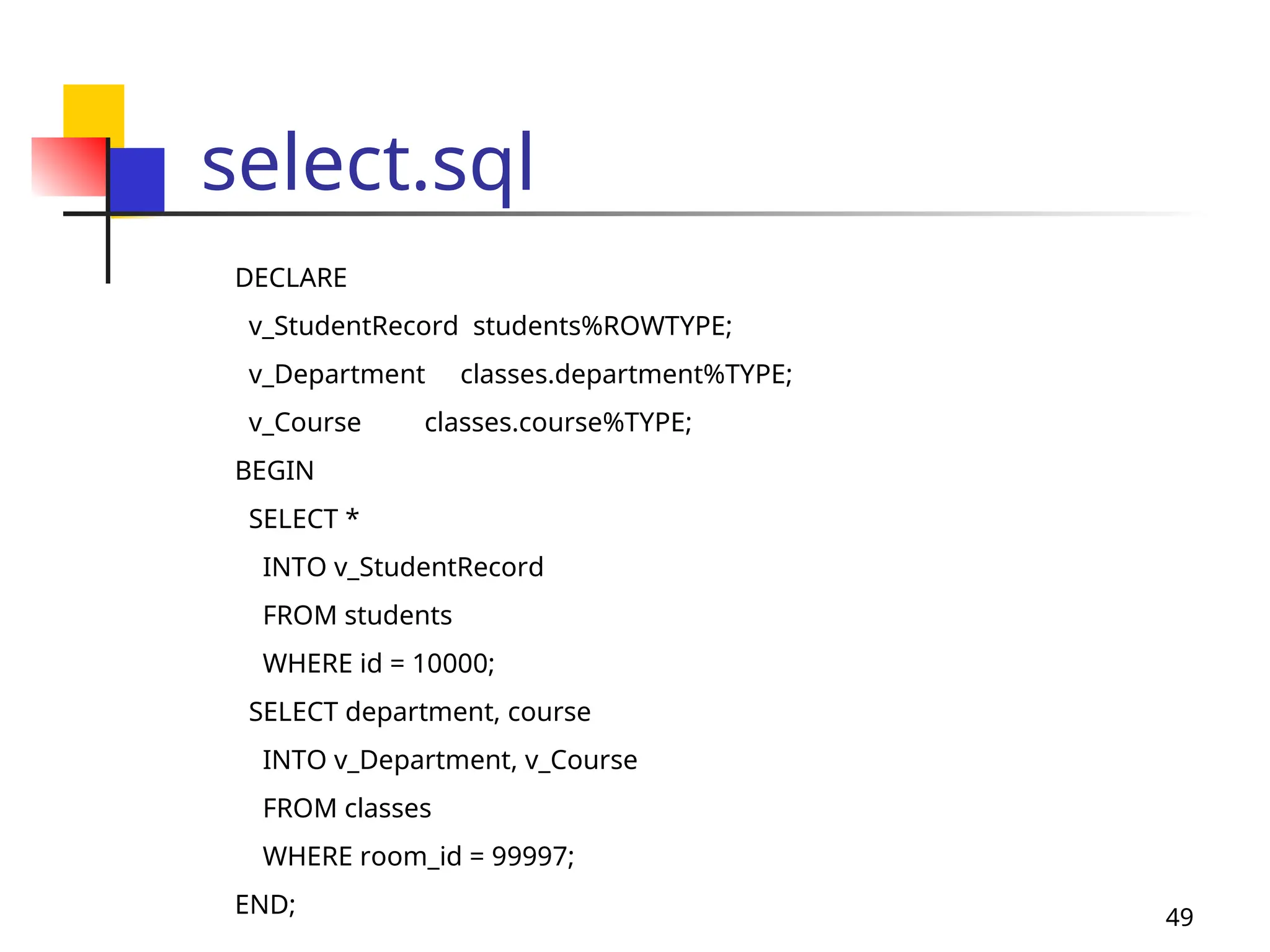 49
select.sql
DECLARE
v_StudentRecord students%ROWTYPE;
v_Department classes.department%TYPE;
v_Course classes.course%TYPE;
BEGIN
SELECT *
INTO v_StudentRecord
FROM students
WHERE id = 10000;
SELECT department, course
INTO v_Department, v_Course
FROM classes
WHERE room_id = 99997;
END;
 