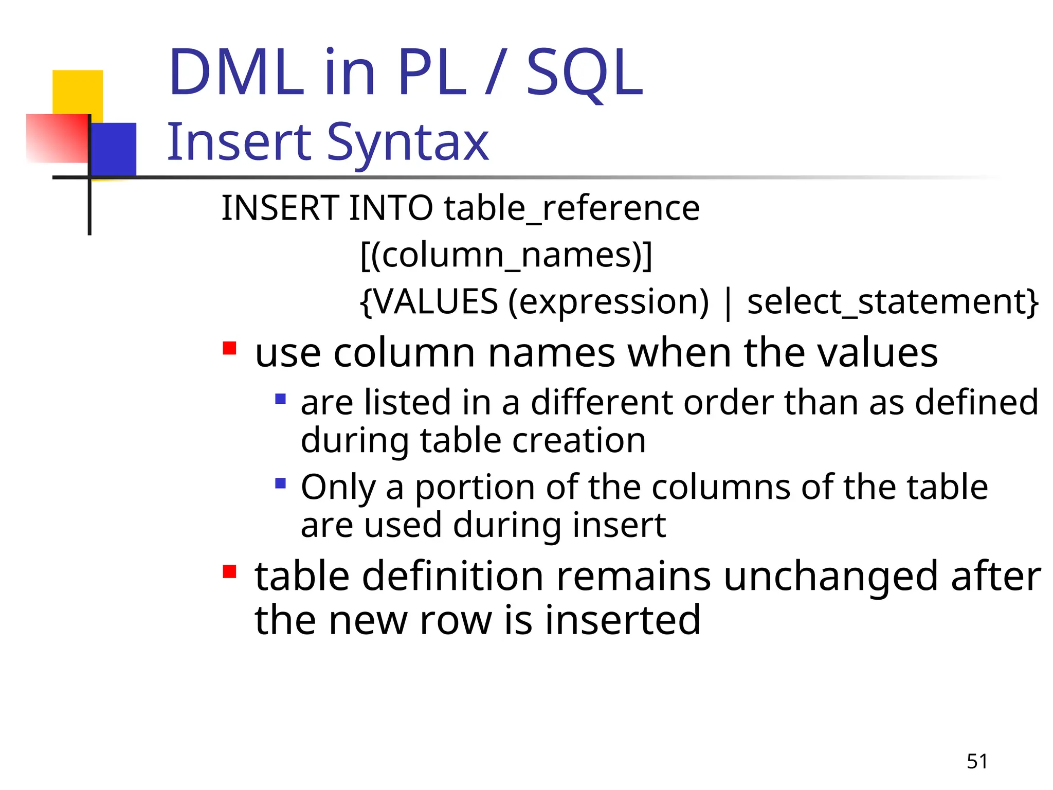 51
DML in PL / SQL
Insert Syntax
INSERT INTO table_reference
[(column_names)]
{VALUES (expression) | select_statement}
 use column names when the values

are listed in a different order than as defined
during table creation

Only a portion of the columns of the table
are used during insert
 table definition remains unchanged after
the new row is inserted
 