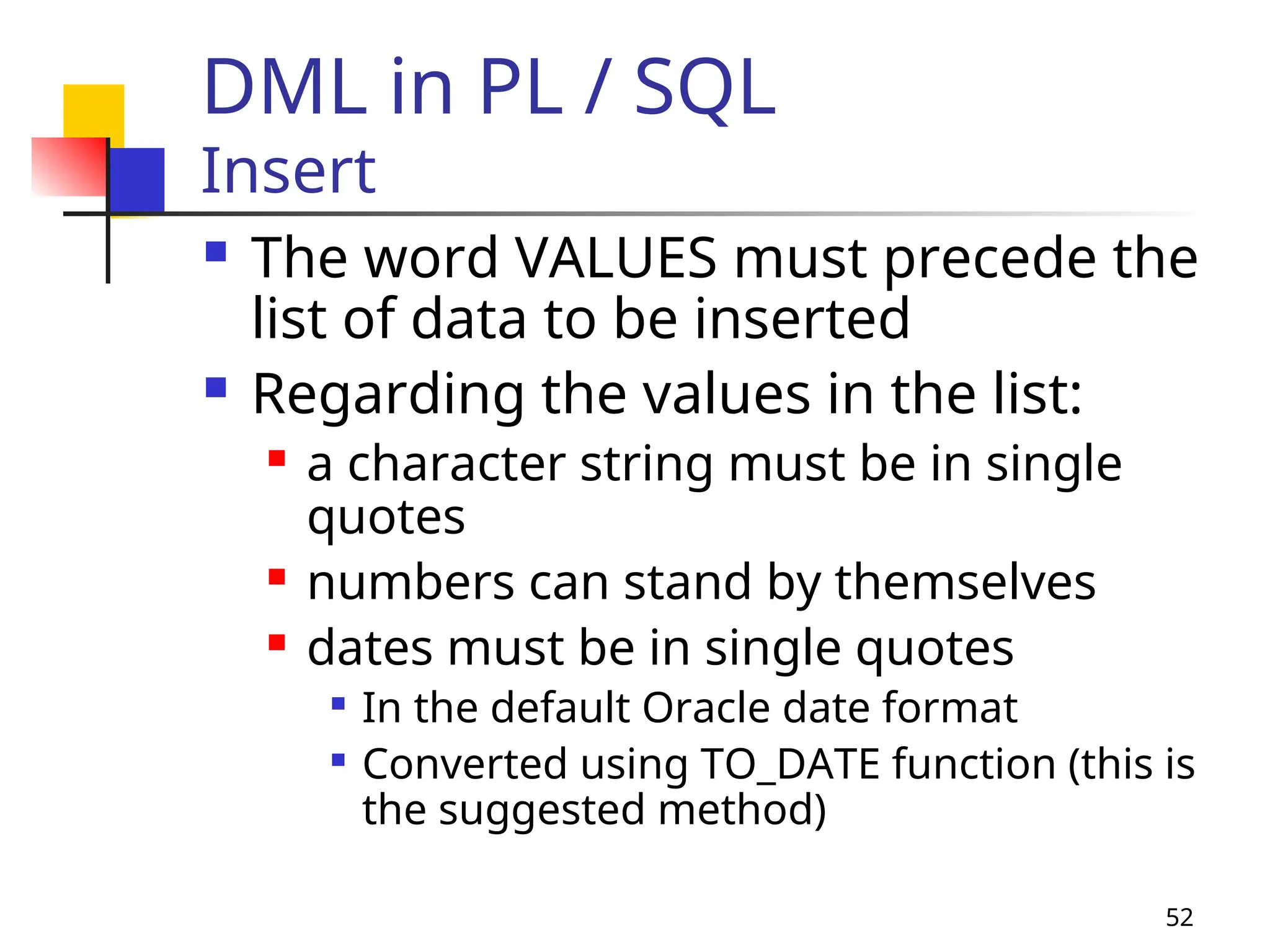 52
DML in PL / SQL
Insert
 The word VALUES must precede the
list of data to be inserted
 Regarding the values in the list:
 a character string must be in single
quotes
 numbers can stand by themselves
 dates must be in single quotes

In the default Oracle date format

Converted using TO_DATE function (this is
the suggested method)
 