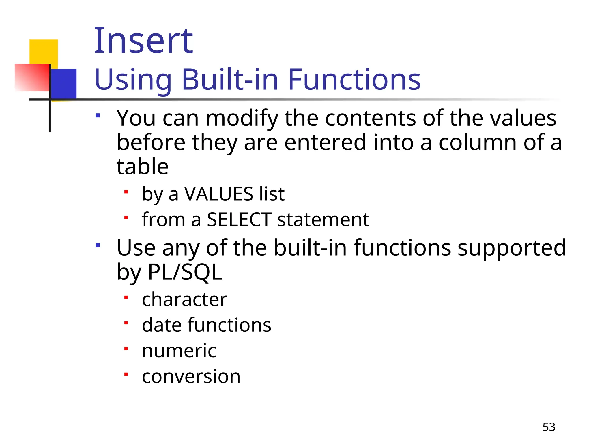 53
Insert
Using Built-in Functions
 You can modify the contents of the values
before they are entered into a column of a
table
 by a VALUES list
 from a SELECT statement
 Use any of the built-in functions supported
by PL/SQL
 character
 date functions
 numeric
 conversion
 