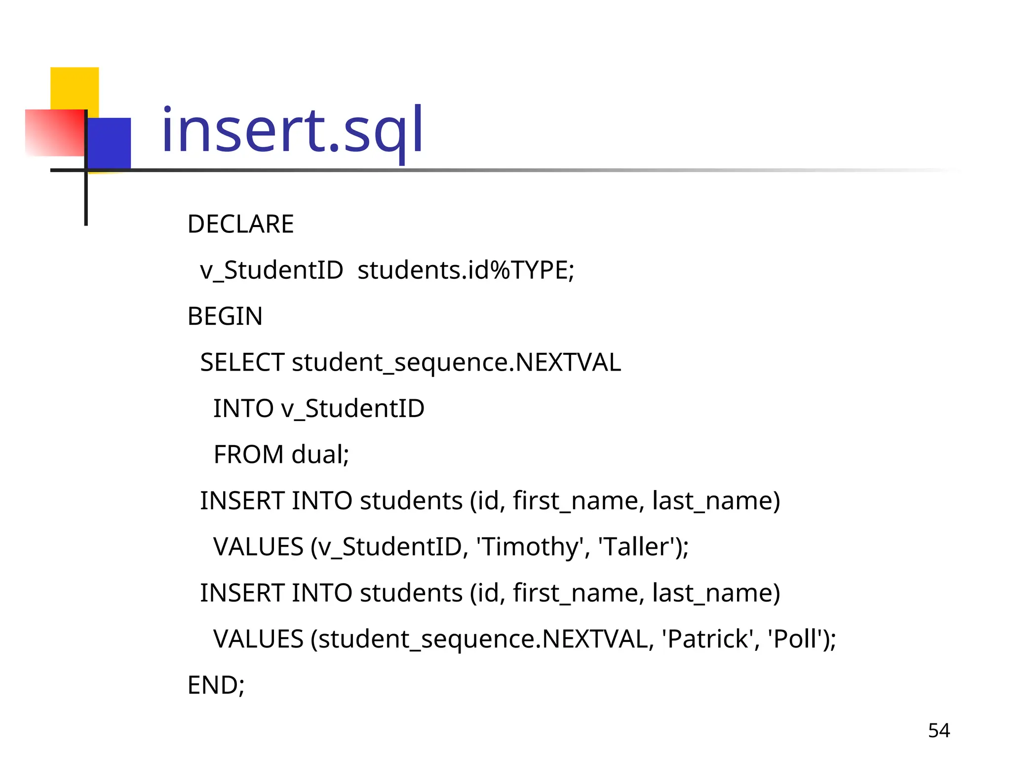 54
insert.sql
DECLARE
v_StudentID students.id%TYPE;
BEGIN
SELECT student_sequence.NEXTVAL
INTO v_StudentID
FROM dual;
INSERT INTO students (id, first_name, last_name)
VALUES (v_StudentID, 'Timothy', 'Taller');
INSERT INTO students (id, first_name, last_name)
VALUES (student_sequence.NEXTVAL, 'Patrick', 'Poll');
END;
 