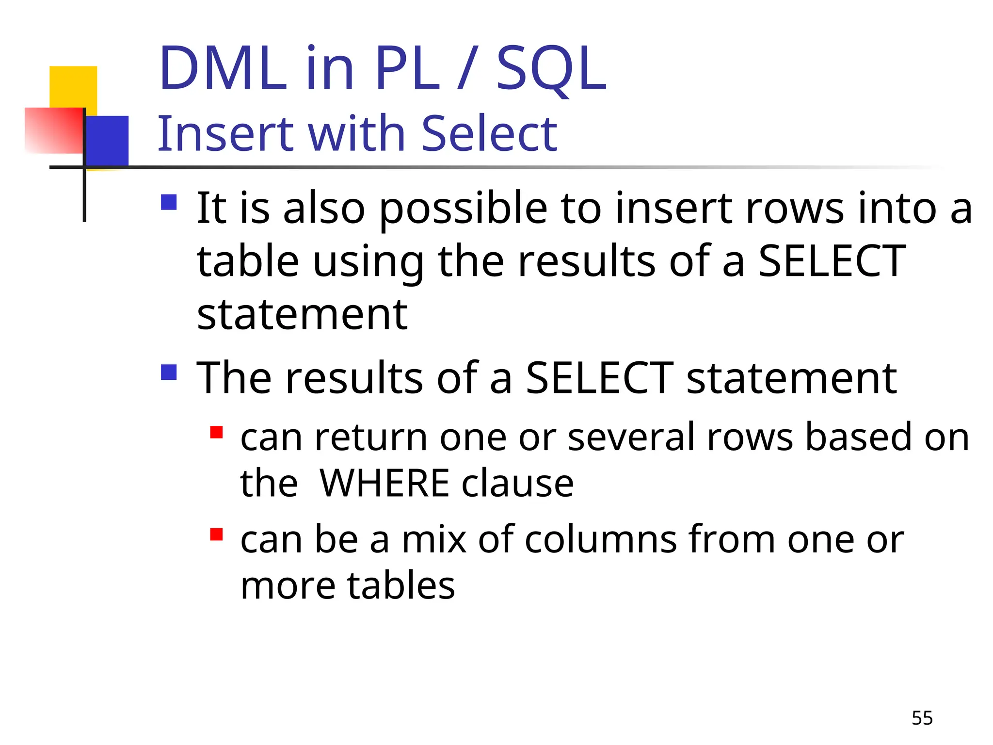 55
DML in PL / SQL
Insert with Select
 It is also possible to insert rows into a
table using the results of a SELECT
statement
 The results of a SELECT statement
 can return one or several rows based on
the WHERE clause
 can be a mix of columns from one or
more tables
 