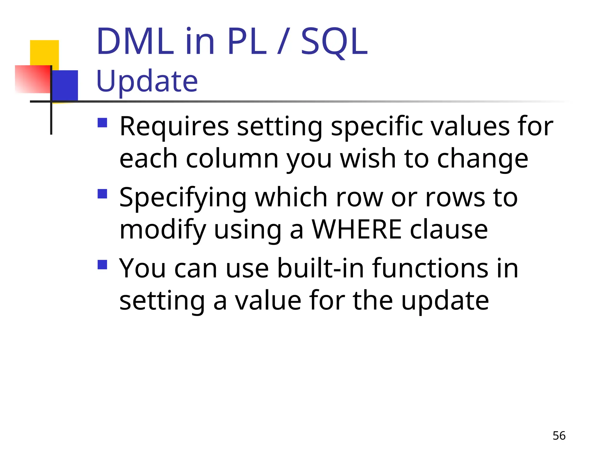 56
DML in PL / SQL
Update
 Requires setting specific values for
each column you wish to change
 Specifying which row or rows to
modify using a WHERE clause
 You can use built-in functions in
setting a value for the update
 