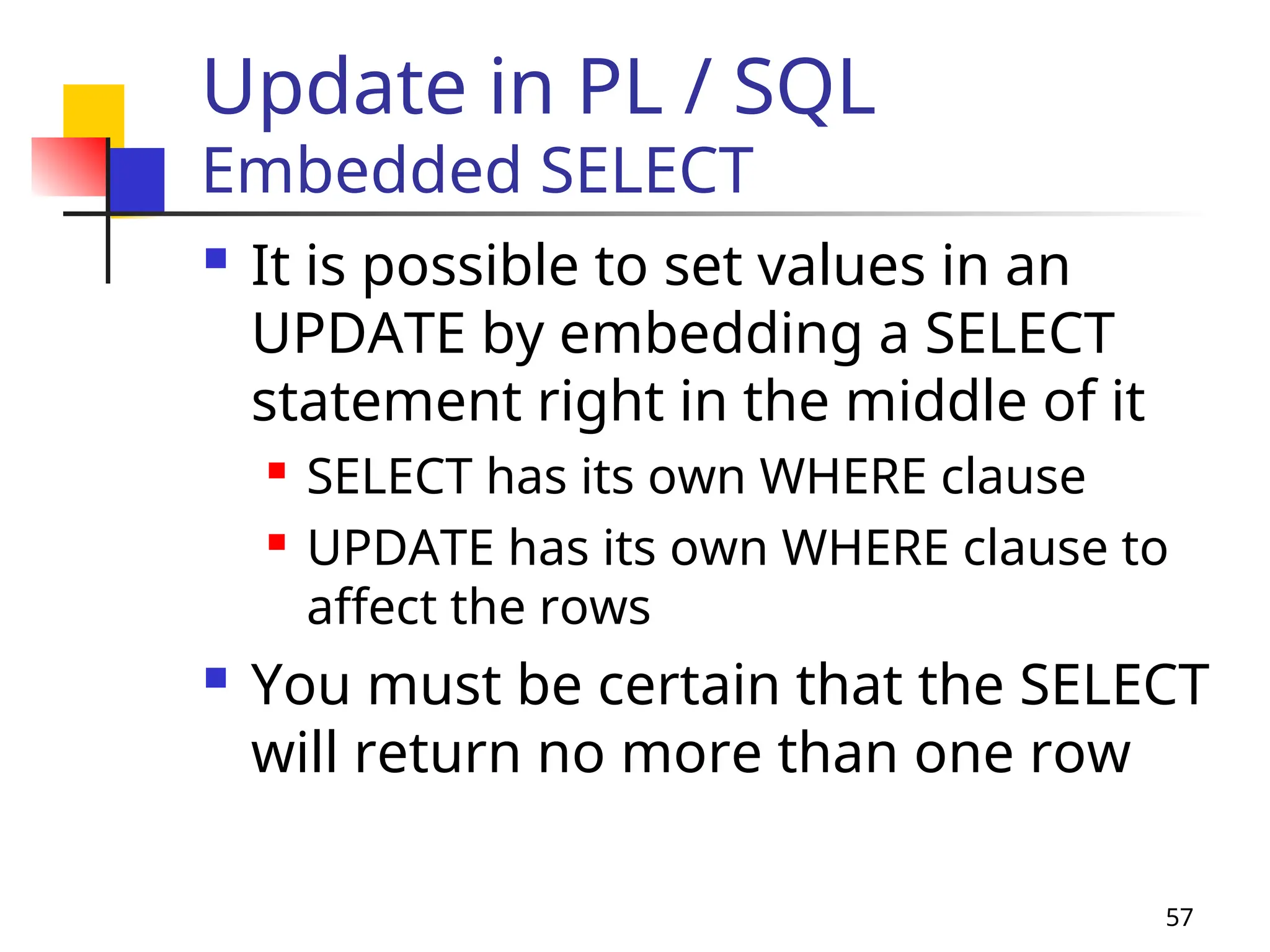 57
Update in PL / SQL
Embedded SELECT
 It is possible to set values in an
UPDATE by embedding a SELECT
statement right in the middle of it
 SELECT has its own WHERE clause
 UPDATE has its own WHERE clause to
affect the rows
 You must be certain that the SELECT
will return no more than one row
 