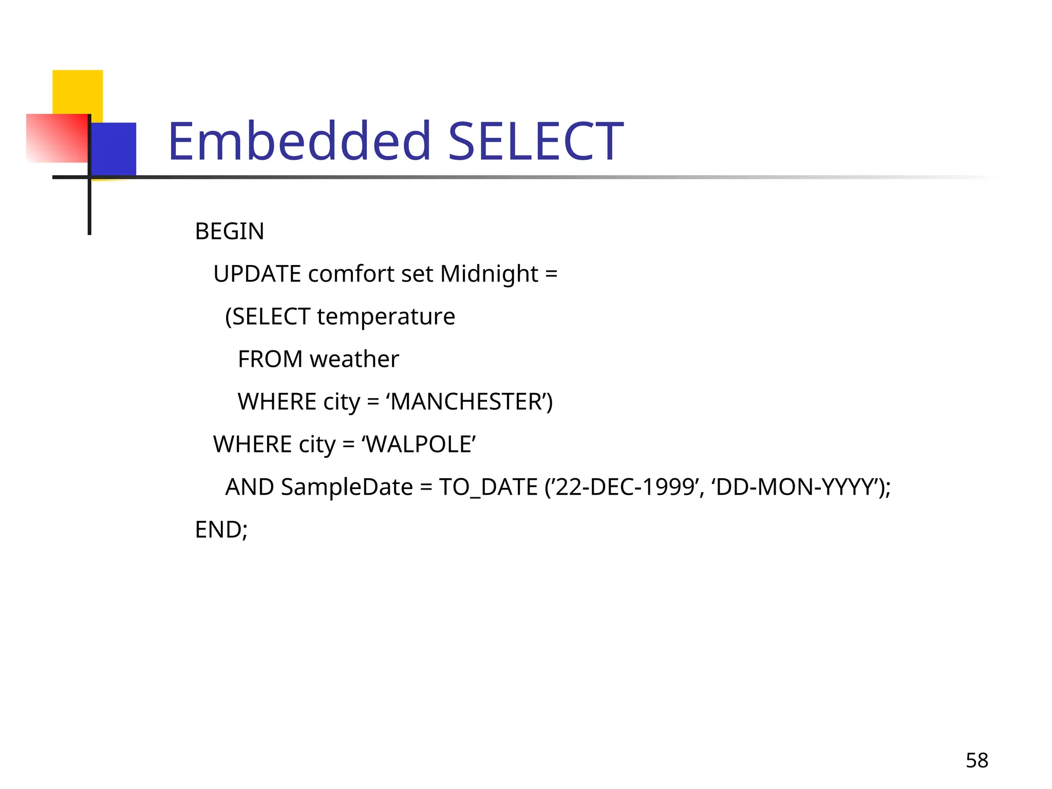 58
Embedded SELECT
BEGIN
UPDATE comfort set Midnight =
(SELECT temperature
FROM weather
WHERE city = ‘MANCHESTER’)
WHERE city = ‘WALPOLE’
AND SampleDate = TO_DATE (’22-DEC-1999’, ‘DD-MON-YYYY’);
END;
 