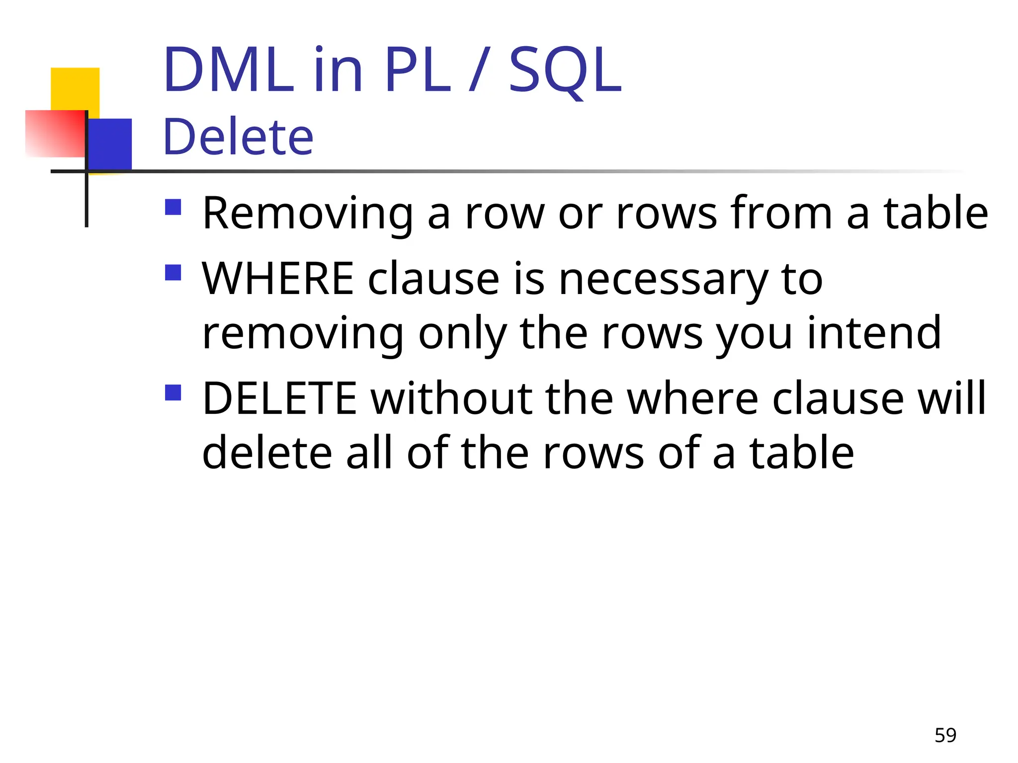 59
DML in PL / SQL
Delete
 Removing a row or rows from a table
 WHERE clause is necessary to
removing only the rows you intend
 DELETE without the where clause will
delete all of the rows of a table
 